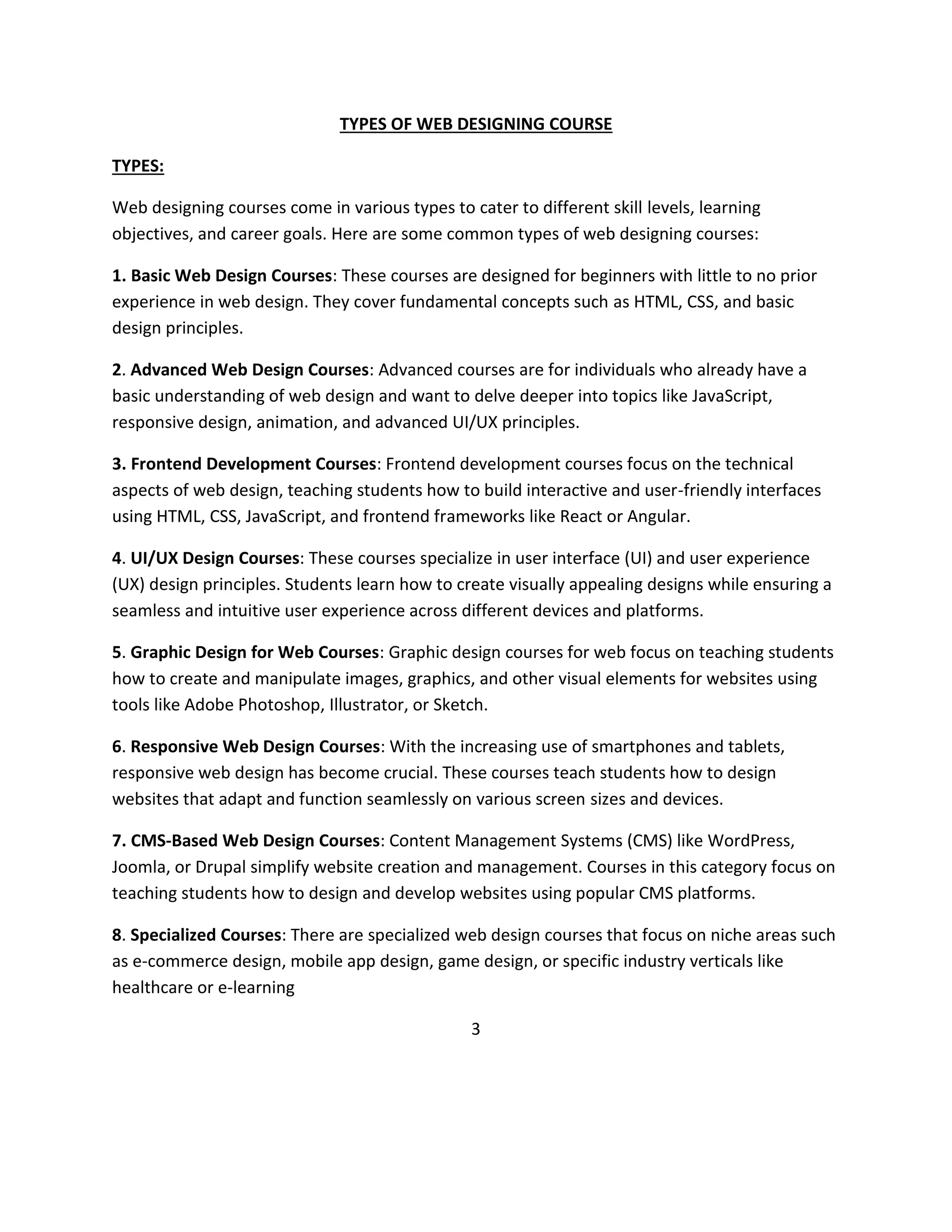 TYPES OF WEB DESIGNING COURSE
TYPES:
Web designing courses come in various types to cater to different skill levels, learning
objectives, and career goals. Here are some common types of web designing courses:
1. Basic Web Design Courses: These courses are designed for beginners with little to no prior
experience in web design. They cover fundamental concepts such as HTML, CSS, and basic
design principles.
2. Advanced Web Design Courses: Advanced courses are for individuals who already have a
basic understanding of web design and want to delve deeper into topics like JavaScript,
responsive design, animation, and advanced UI/UX principles.
3. Frontend Development Courses: Frontend development courses focus on the technical
aspects of web design, teaching students how to build interactive and user-friendly interfaces
using HTML, CSS, JavaScript, and frontend frameworks like React or Angular.
4. UI/UX Design Courses: These courses specialize in user interface (UI) and user experience
(UX) design principles. Students learn how to create visually appealing designs while ensuring a
seamless and intuitive user experience across different devices and platforms.
5. Graphic Design for Web Courses: Graphic design courses for web focus on teaching students
how to create and manipulate images, graphics, and other visual elements for websites using
tools like Adobe Photoshop, Illustrator, or Sketch.
6. Responsive Web Design Courses: With the increasing use of smartphones and tablets,
responsive web design has become crucial. These courses teach students how to design
websites that adapt and function seamlessly on various screen sizes and devices.
7. CMS-Based Web Design Courses: Content Management Systems (CMS) like WordPress,
Joomla, or Drupal simplify website creation and management. Courses in this category focus on
teaching students how to design and develop websites using popular CMS platforms.
8. Specialized Courses: There are specialized web design courses that focus on niche areas such
as e-commerce design, mobile app design, game design, or specific industry verticals like
healthcare or e-learning
3
 