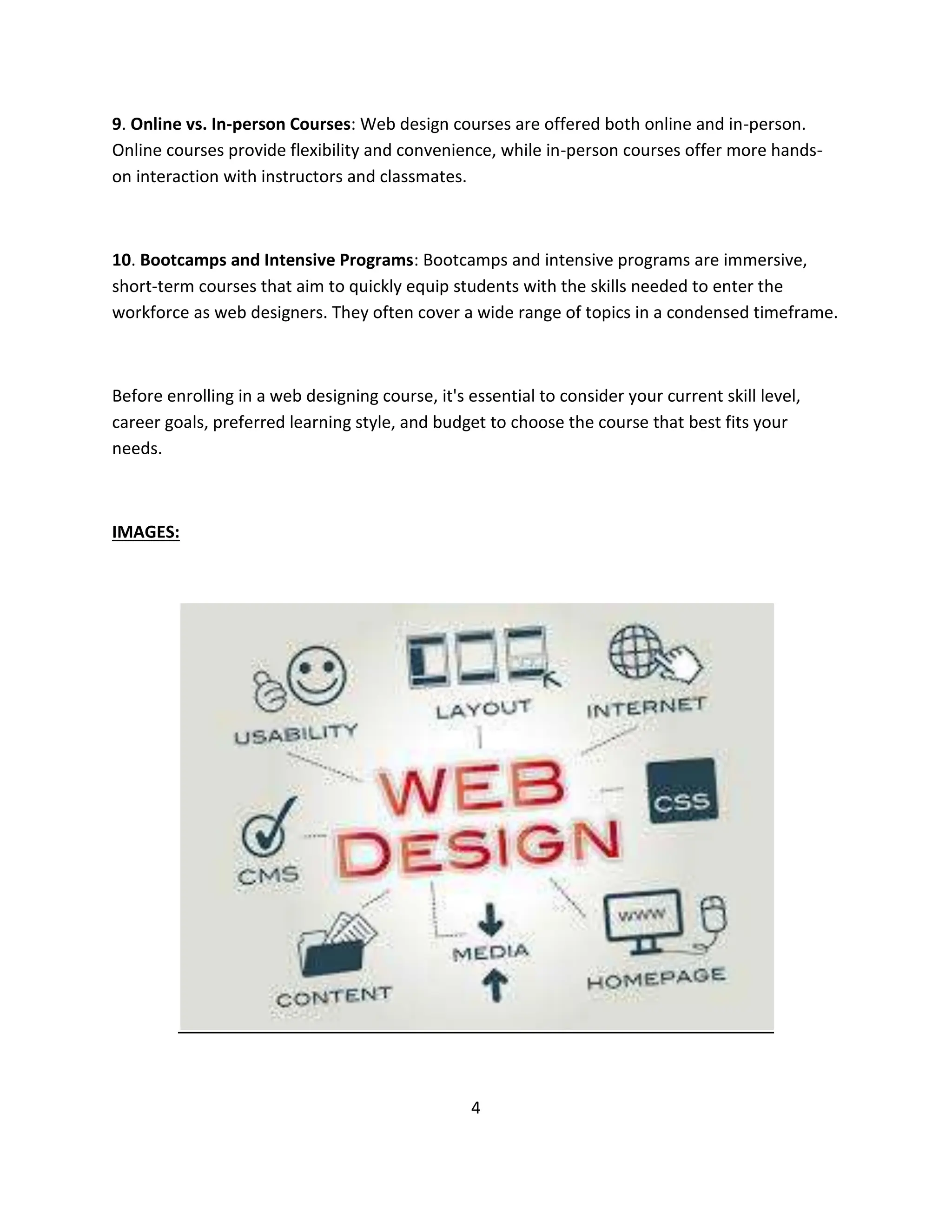 9. Online vs. In-person Courses: Web design courses are offered both online and in-person.
Online courses provide flexibility and convenience, while in-person courses offer more hands-
on interaction with instructors and classmates.
10. Bootcamps and Intensive Programs: Bootcamps and intensive programs are immersive,
short-term courses that aim to quickly equip students with the skills needed to enter the
workforce as web designers. They often cover a wide range of topics in a condensed timeframe.
Before enrolling in a web designing course, it's essential to consider your current skill level,
career goals, preferred learning style, and budget to choose the course that best fits your
needs.
IMAGES:
4
 