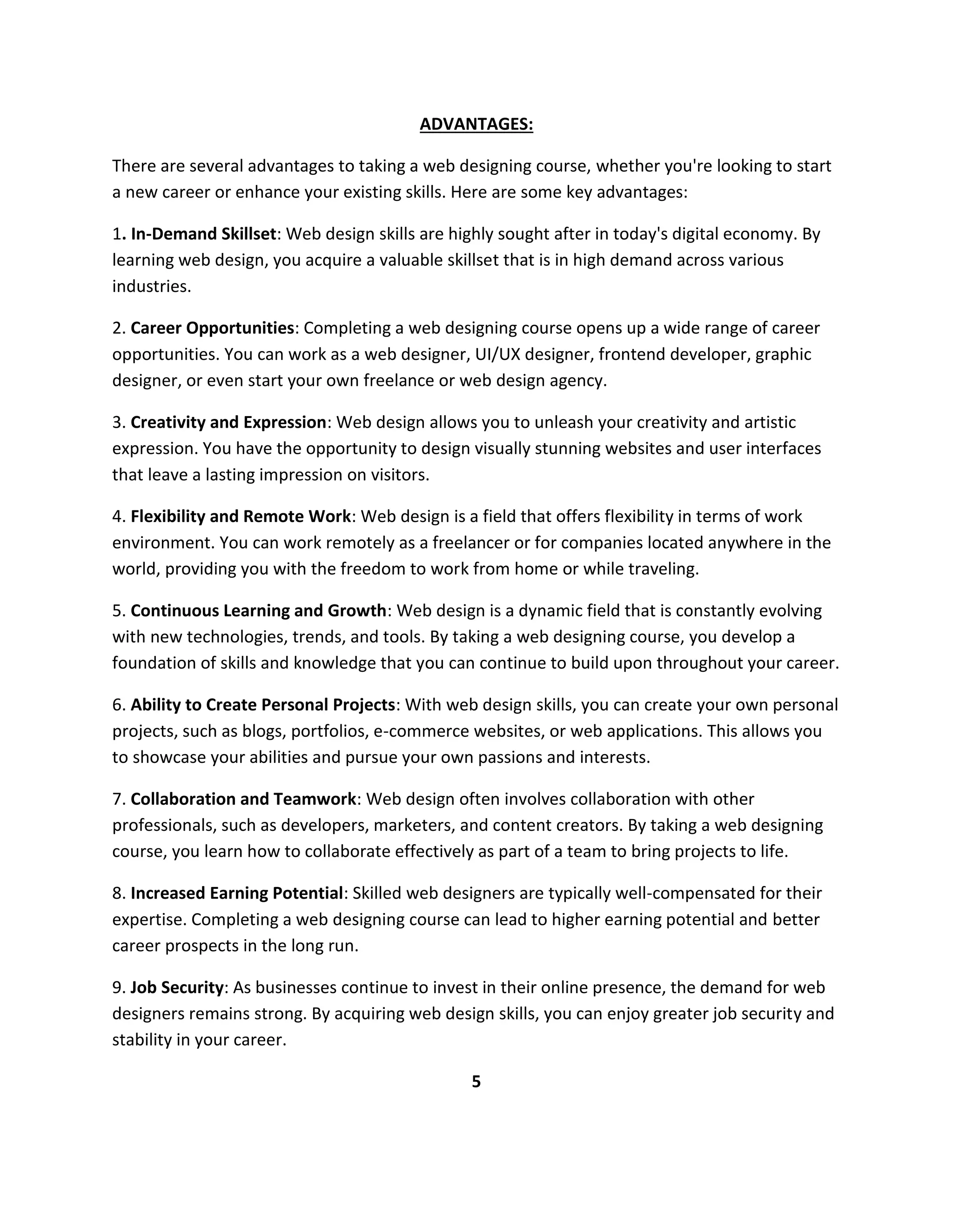 ADVANTAGES:
There are several advantages to taking a web designing course, whether you're looking to start
a new career or enhance your existing skills. Here are some key advantages:
1. In-Demand Skillset: Web design skills are highly sought after in today's digital economy. By
learning web design, you acquire a valuable skillset that is in high demand across various
industries.
2. Career Opportunities: Completing a web designing course opens up a wide range of career
opportunities. You can work as a web designer, UI/UX designer, frontend developer, graphic
designer, or even start your own freelance or web design agency.
3. Creativity and Expression: Web design allows you to unleash your creativity and artistic
expression. You have the opportunity to design visually stunning websites and user interfaces
that leave a lasting impression on visitors.
4. Flexibility and Remote Work: Web design is a field that offers flexibility in terms of work
environment. You can work remotely as a freelancer or for companies located anywhere in the
world, providing you with the freedom to work from home or while traveling.
5. Continuous Learning and Growth: Web design is a dynamic field that is constantly evolving
with new technologies, trends, and tools. By taking a web designing course, you develop a
foundation of skills and knowledge that you can continue to build upon throughout your career.
6. Ability to Create Personal Projects: With web design skills, you can create your own personal
projects, such as blogs, portfolios, e-commerce websites, or web applications. This allows you
to showcase your abilities and pursue your own passions and interests.
7. Collaboration and Teamwork: Web design often involves collaboration with other
professionals, such as developers, marketers, and content creators. By taking a web designing
course, you learn how to collaborate effectively as part of a team to bring projects to life.
8. Increased Earning Potential: Skilled web designers are typically well-compensated for their
expertise. Completing a web designing course can lead to higher earning potential and better
career prospects in the long run.
9. Job Security: As businesses continue to invest in their online presence, the demand for web
designers remains strong. By acquiring web design skills, you can enjoy greater job security and
stability in your career.
5
 