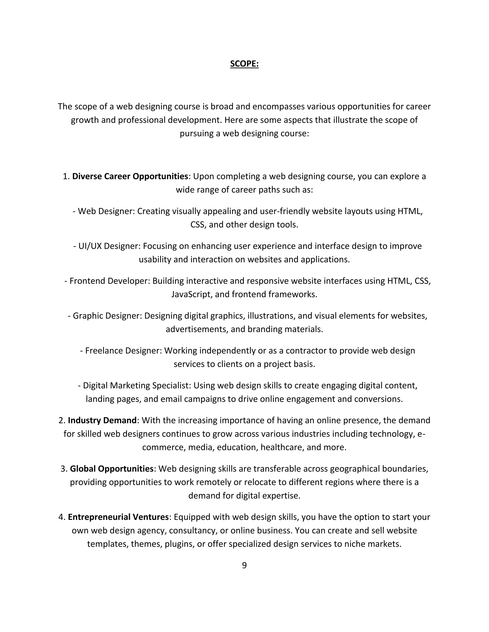 SCOPE:
The scope of a web designing course is broad and encompasses various opportunities for career
growth and professional development. Here are some aspects that illustrate the scope of
pursuing a web designing course:
1. Diverse Career Opportunities: Upon completing a web designing course, you can explore a
wide range of career paths such as:
- Web Designer: Creating visually appealing and user-friendly website layouts using HTML,
CSS, and other design tools.
- UI/UX Designer: Focusing on enhancing user experience and interface design to improve
usability and interaction on websites and applications.
- Frontend Developer: Building interactive and responsive website interfaces using HTML, CSS,
JavaScript, and frontend frameworks.
- Graphic Designer: Designing digital graphics, illustrations, and visual elements for websites,
advertisements, and branding materials.
- Freelance Designer: Working independently or as a contractor to provide web design
services to clients on a project basis.
- Digital Marketing Specialist: Using web design skills to create engaging digital content,
landing pages, and email campaigns to drive online engagement and conversions.
2. Industry Demand: With the increasing importance of having an online presence, the demand
for skilled web designers continues to grow across various industries including technology, e-
commerce, media, education, healthcare, and more.
3. Global Opportunities: Web designing skills are transferable across geographical boundaries,
providing opportunities to work remotely or relocate to different regions where there is a
demand for digital expertise.
4. Entrepreneurial Ventures: Equipped with web design skills, you have the option to start your
own web design agency, consultancy, or online business. You can create and sell website
templates, themes, plugins, or offer specialized design services to niche markets.
9
 