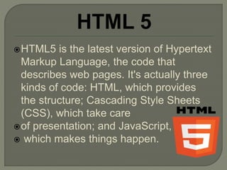 HTML5 is the latest version of Hypertext
Markup Language, the code that
describes web pages. It's actually three
kinds of code: HTML, which provides
the structure; Cascading Style Sheets
(CSS), which take care
of presentation; and JavaScript,
 which makes things happen.
 