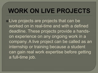 Live projects are projects that can be
worked on in real-time and with a defined
deadline. These projects provide a hands-
on experience on any ongoing work in a
company. A live project can be called as an
internship or training because a student
can gain real work expertise before getting
a full-time job.
 