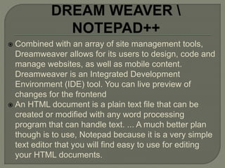  Combined with an array of site management tools,
Dreamweaver allows for its users to design, code and
manage websites, as well as mobile content.
Dreamweaver is an Integrated Development
Environment (IDE) tool. You can live preview of
changes for the frontend
 An HTML document is a plain text file that can be
created or modified with any word processing
program that can handle text. ... A much better plan
though is to use, Notepad because it is a very simple
text editor that you will find easy to use for editing
your HTML documents.
 