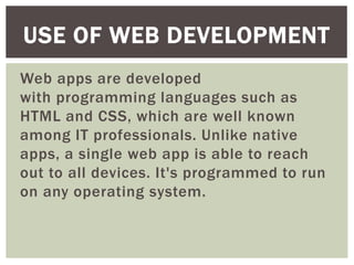 Web apps are developed
with programming languages such as
HTML and CSS, which are well known
among IT professionals. Unlike native
apps, a single web app is able to reach
out to all devices. It's programmed to run
on any operating system.
USE OF WEB DEVELOPMENT
 