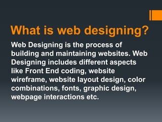 What is web designing?
Web Designing is the process of
building and maintaining websites. Web
Designing includes different aspects
like Front End coding, website
wireframe, website layout design, color
combinations, fonts, graphic design,
webpage interactions etc.
 