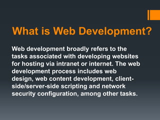 What is Web Development?
Web development broadly refers to the
tasks associated with developing websites
for hosting via intranet or internet. The web
development process includes web
design, web content development, client-
side/server-side scripting and network
security configuration, among other tasks.
 
