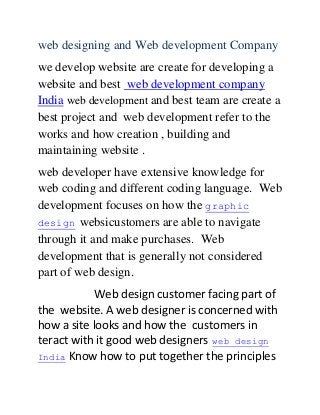 web designing and Web development Company
we develop website are create for developing a
website and best web development company
India web development and best team are create a
best project and web development refer to the
works and how creation , building and
maintaining website .
web developer have extensive knowledge for
web coding and different coding language. Web
development focuses on how the graphic
design websicustomers are able to navigate
through it and make purchases. Web
development that is generally not considered
part of web design.
Web design customer facing part of
the website. A web designer is concerned with
how a site looks and how the customers in
teract with it good web designers web design
India Know how to put together the principles
 