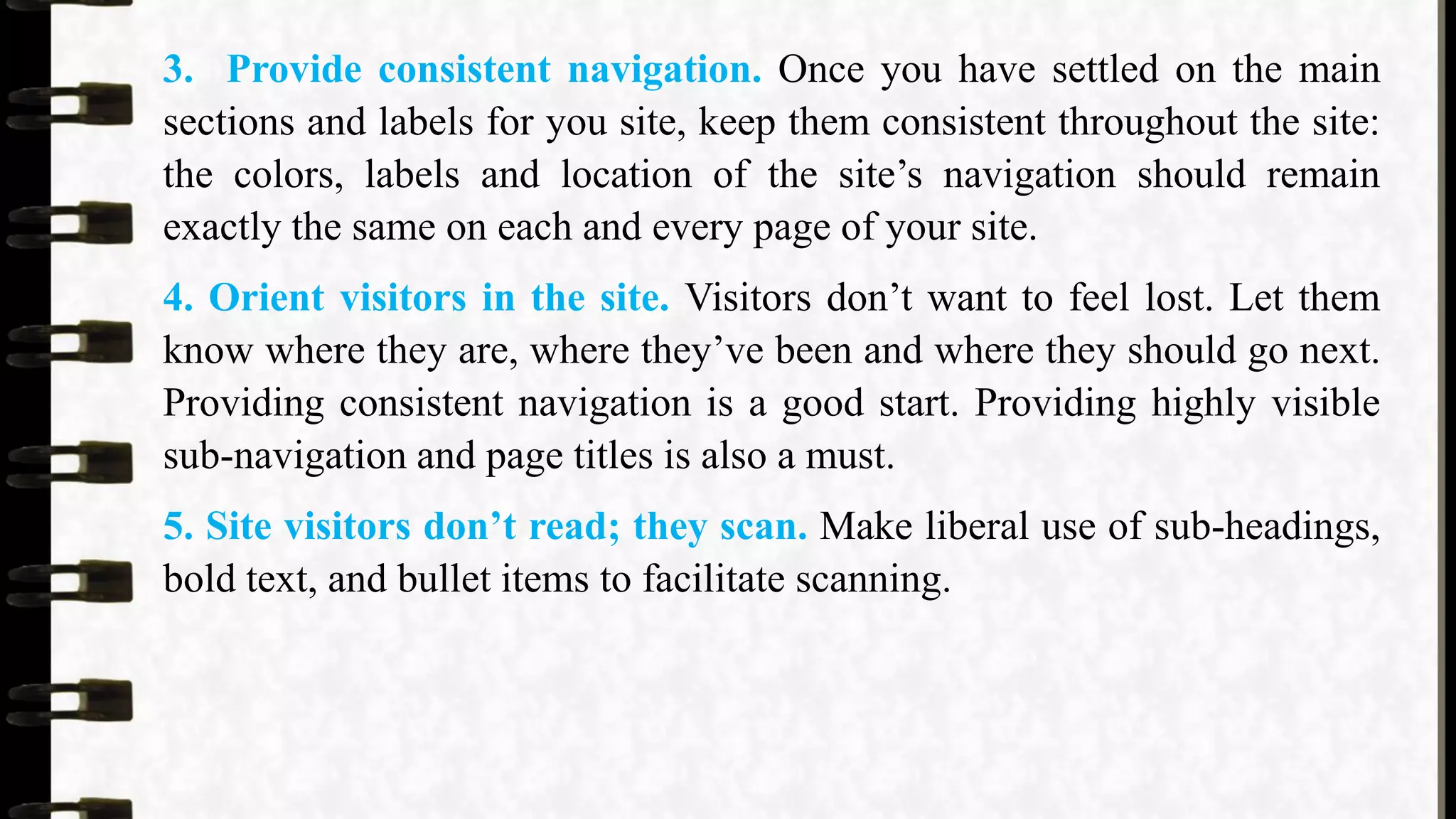 3. Provide consistent navigation. Once you have settled on the main
sections and labels for you site, keep them consistent throughout the site:
the colors, labels and location of the site’s navigation should remain
exactly the same on each and every page of your site.
4. Orient visitors in the site. Visitors don’t want to feel lost. Let them
know where they are, where they’ve been and where they should go next.
Providing consistent navigation is a good start. Providing highly visible
sub-navigation and page titles is also a must.
5. Site visitors don’t read; they scan. Make liberal use of sub-headings,
bold text, and bullet items to facilitate scanning.
 