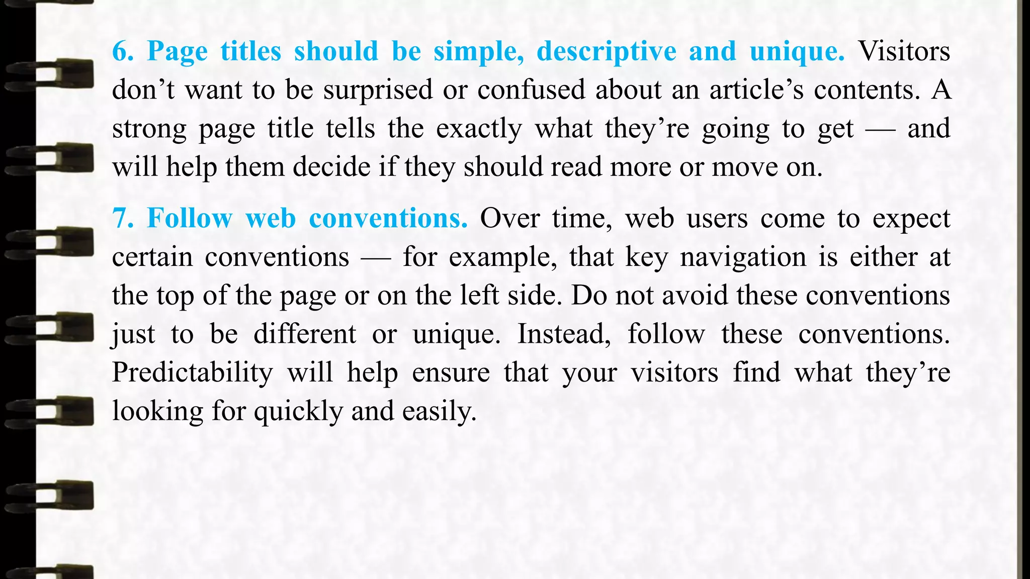 6. Page titles should be simple, descriptive and unique. Visitors
don’t want to be surprised or confused about an article’s contents. A
strong page title tells the exactly what they’re going to get — and
will help them decide if they should read more or move on.
7. Follow web conventions. Over time, web users come to expect
certain conventions — for example, that key navigation is either at
the top of the page or on the left side. Do not avoid these conventions
just to be different or unique. Instead, follow these conventions.
Predictability will help ensure that your visitors find what they’re
looking for quickly and easily.
 