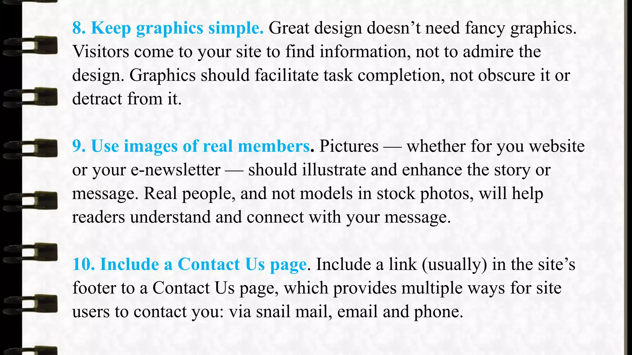 8. Keep graphics simple. Great design doesn’t need fancy graphics.
Visitors come to your site to find information, not to admire the
design. Graphics should facilitate task completion, not obscure it or
detract from it.
9. Use images of real members. Pictures — whether for you website
or your e-newsletter — should illustrate and enhance the story or
message. Real people, and not models in stock photos, will help
readers understand and connect with your message.
10. Include a Contact Us page. Include a link (usually) in the site’s
footer to a Contact Us page, which provides multiple ways for site
users to contact you: via snail mail, email and phone.
 