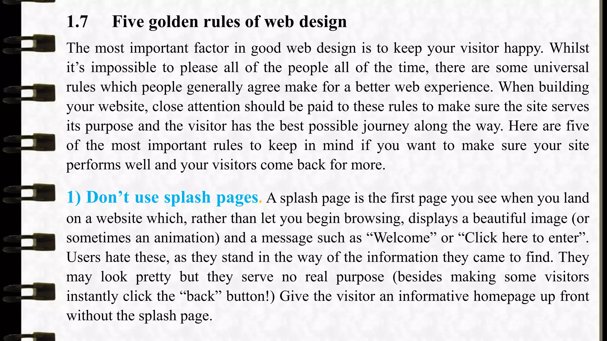 1.7 Five golden rules of web design
The most important factor in good web design is to keep your visitor happy. Whilst
it’s impossible to please all of the people all of the time, there are some universal
rules which people generally agree make for a better web experience. When building
your website, close attention should be paid to these rules to make sure the site serves
its purpose and the visitor has the best possible journey along the way. Here are five
of the most important rules to keep in mind if you want to make sure your site
performs well and your visitors come back for more.
1) Don’t use splash pages. A splash page is the first page you see when you land
on a website which, rather than let you begin browsing, displays a beautiful image (or
sometimes an animation) and a message such as “Welcome” or “Click here to enter”.
Users hate these, as they stand in the way of the information they came to find. They
may look pretty but they serve no real purpose (besides making some visitors
instantly click the “back” button!) Give the visitor an informative homepage up front
without the splash page.
 