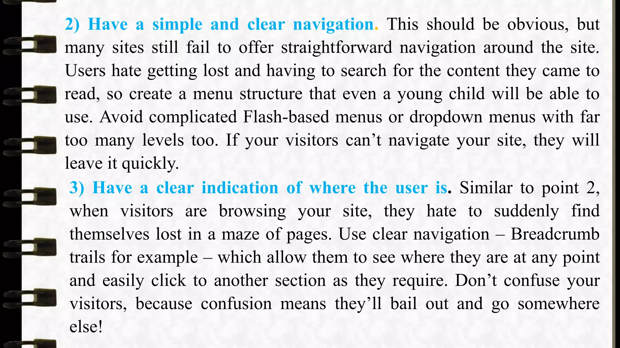 2) Have a simple and clear navigation. This should be obvious, but
many sites still fail to offer straightforward navigation around the site.
Users hate getting lost and having to search for the content they came to
read, so create a menu structure that even a young child will be able to
use. Avoid complicated Flash-based menus or dropdown menus with far
too many levels too. If your visitors can’t navigate your site, they will
leave it quickly.
3) Have a clear indication of where the user is. Similar to point 2,
when visitors are browsing your site, they hate to suddenly find
themselves lost in a maze of pages. Use clear navigation – Breadcrumb
trails for example – which allow them to see where they are at any point
and easily click to another section as they require. Don’t confuse your
visitors, because confusion means they’ll bail out and go somewhere
else!
 