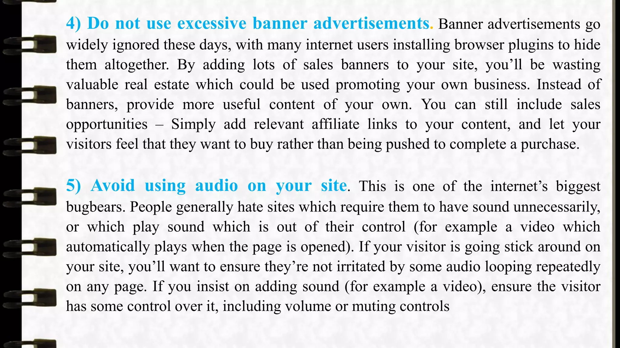 4) Do not use excessive banner advertisements. Banner advertisements go
widely ignored these days, with many internet users installing browser plugins to hide
them altogether. By adding lots of sales banners to your site, you’ll be wasting
valuable real estate which could be used promoting your own business. Instead of
banners, provide more useful content of your own. You can still include sales
opportunities – Simply add relevant affiliate links to your content, and let your
visitors feel that they want to buy rather than being pushed to complete a purchase.
5) Avoid using audio on your site. This is one of the internet’s biggest
bugbears. People generally hate sites which require them to have sound unnecessarily,
or which play sound which is out of their control (for example a video which
automatically plays when the page is opened). If your visitor is going stick around on
your site, you’ll want to ensure they’re not irritated by some audio looping repeatedly
on any page. If you insist on adding sound (for example a video), ensure the visitor
has some control over it, including volume or muting controls
 