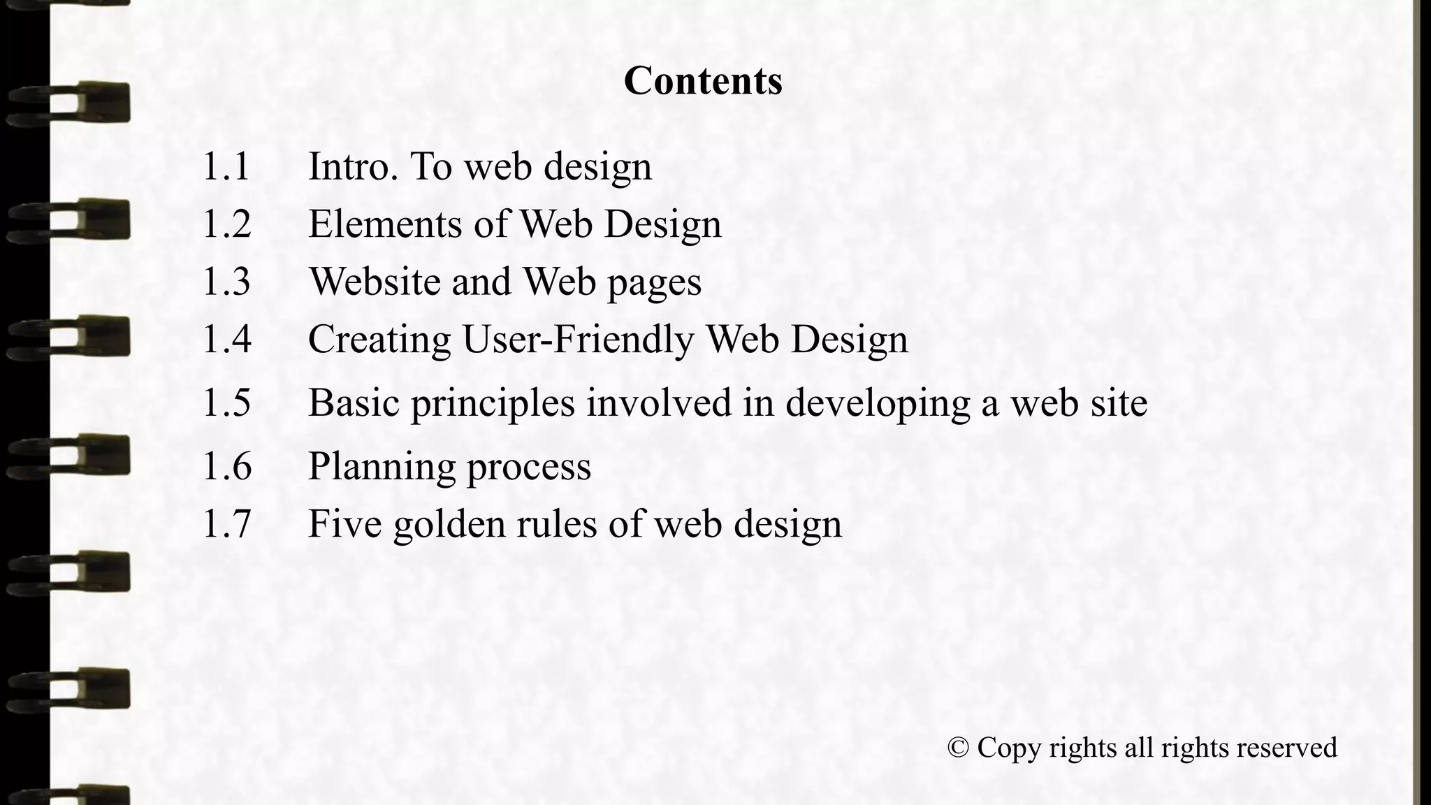 Contents
1.1 Intro. To web design
1.2 Elements of Web Design
1.3 Website and Web pages
1.4 Creating User-Friendly Web Design
1.5 Basic principles involved in developing a web site
1.6 Planning process
1.7 Five golden rules of web design
© Copy rights all rights reserved
 