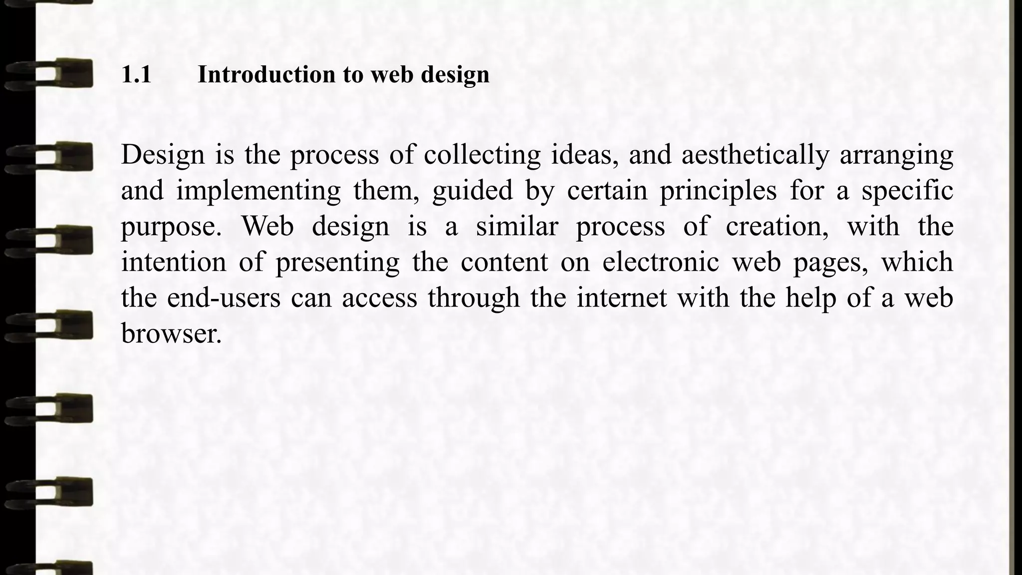 1.1 Introduction to web design
Design is the process of collecting ideas, and aesthetically arranging
and implementing them, guided by certain principles for a specific
purpose. Web design is a similar process of creation, with the
intention of presenting the content on electronic web pages, which
the end-users can access through the internet with the help of a web
browser.
 