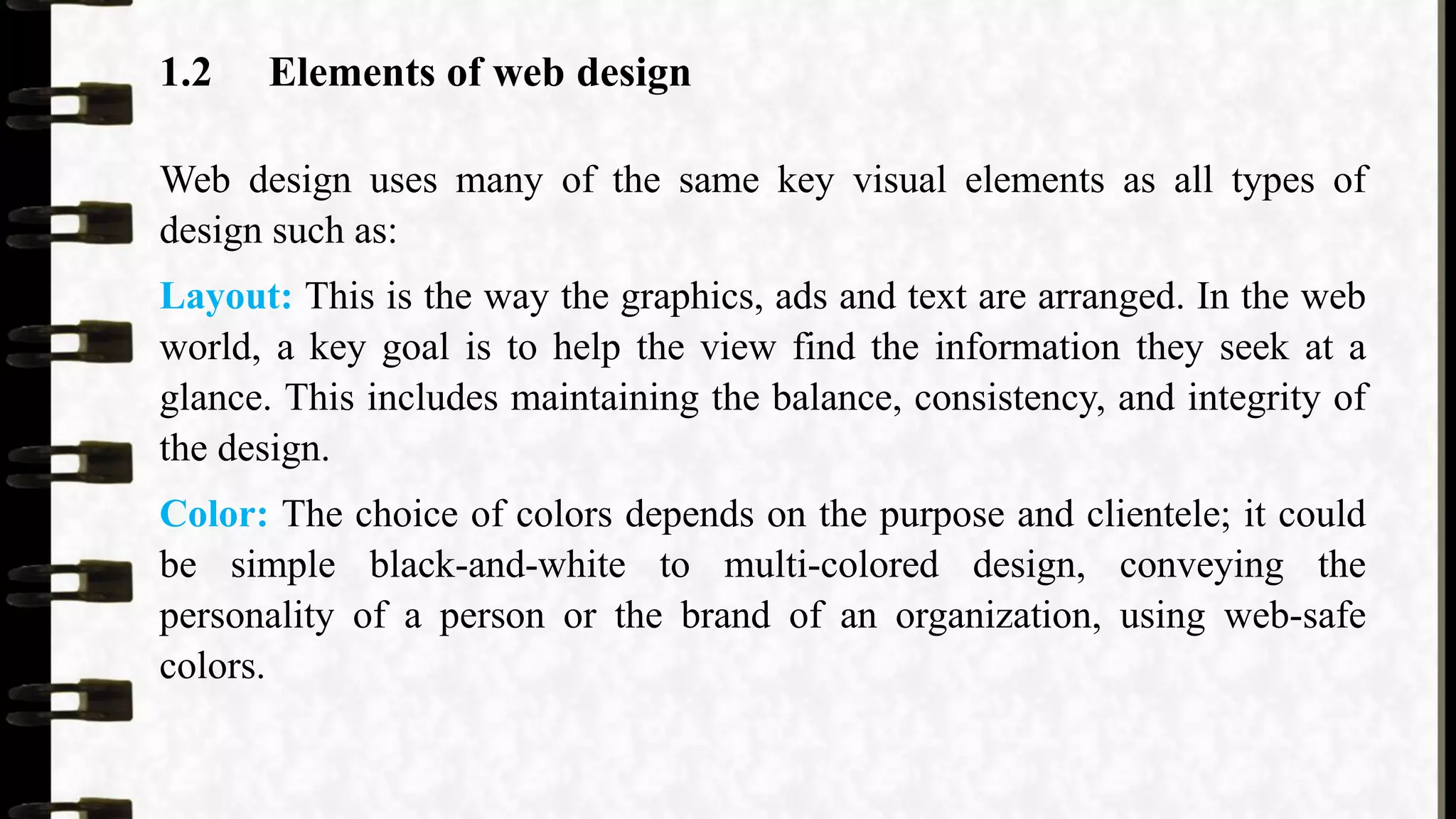 1.2 Elements of web design
Web design uses many of the same key visual elements as all types of
design such as:
Layout: This is the way the graphics, ads and text are arranged. In the web
world, a key goal is to help the view find the information they seek at a
glance. This includes maintaining the balance, consistency, and integrity of
the design.
Color: The choice of colors depends on the purpose and clientele; it could
be simple black-and-white to multi-colored design, conveying the
personality of a person or the brand of an organization, using web-safe
colors.
 
