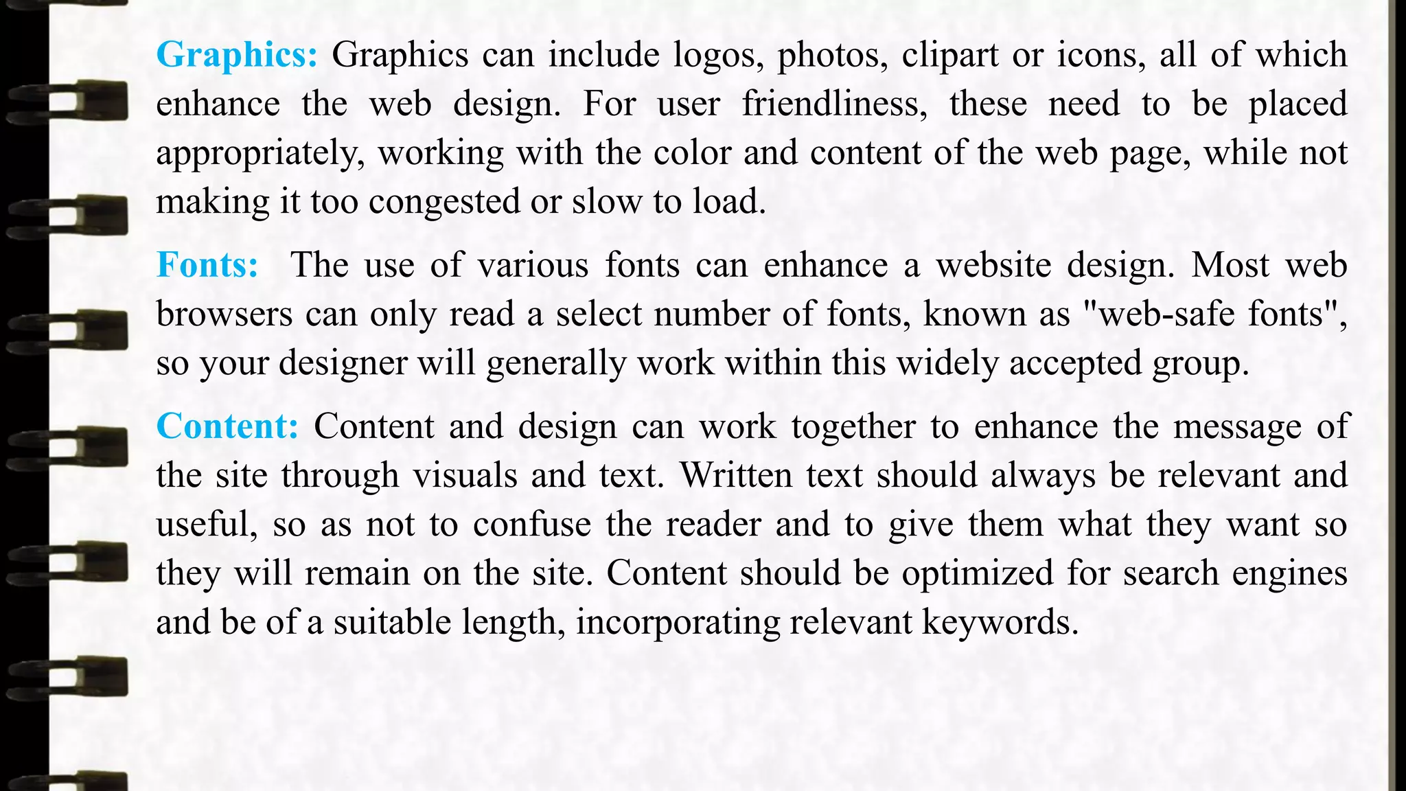 Graphics: Graphics can include logos, photos, clipart or icons, all of which
enhance the web design. For user friendliness, these need to be placed
appropriately, working with the color and content of the web page, while not
making it too congested or slow to load.
Fonts: The use of various fonts can enhance a website design. Most web
browsers can only read a select number of fonts, known as "web-safe fonts",
so your designer will generally work within this widely accepted group.
Content: Content and design can work together to enhance the message of
the site through visuals and text. Written text should always be relevant and
useful, so as not to confuse the reader and to give them what they want so
they will remain on the site. Content should be optimized for search engines
and be of a suitable length, incorporating relevant keywords.
 