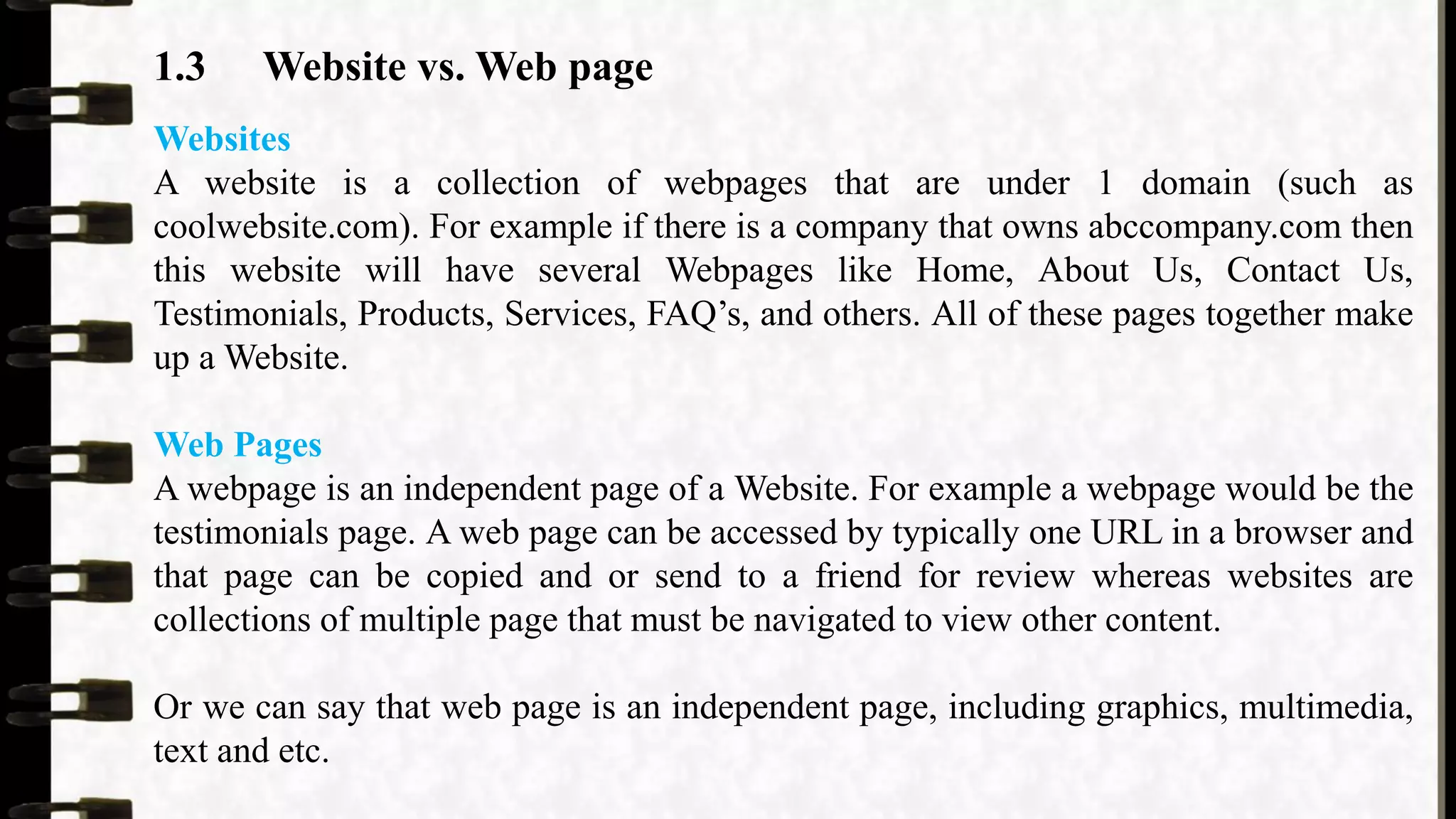 1.3 Website vs. Web page
Websites
A website is a collection of webpages that are under 1 domain (such as
coolwebsite.com). For example if there is a company that owns abccompany.com then
this website will have several Webpages like Home, About Us, Contact Us,
Testimonials, Products, Services, FAQ’s, and others. All of these pages together make
up a Website.
Web Pages
A webpage is an independent page of a Website. For example a webpage would be the
testimonials page. A web page can be accessed by typically one URL in a browser and
that page can be copied and or send to a friend for review whereas websites are
collections of multiple page that must be navigated to view other content.
Or we can say that web page is an independent page, including graphics, multimedia,
text and etc.
 
