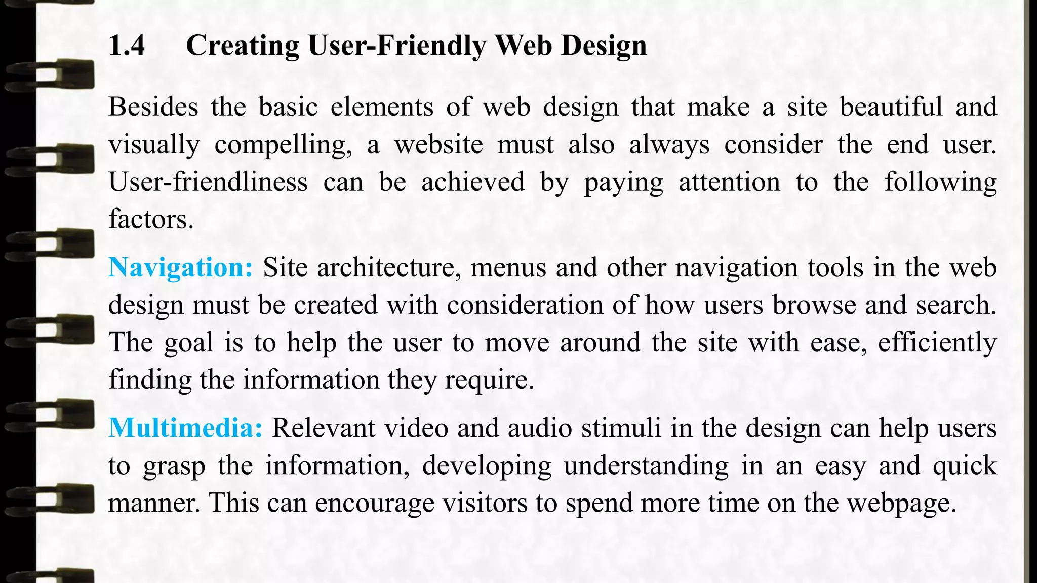 1.4 Creating User-Friendly Web Design
Besides the basic elements of web design that make a site beautiful and
visually compelling, a website must also always consider the end user.
User-friendliness can be achieved by paying attention to the following
factors.
Navigation: Site architecture, menus and other navigation tools in the web
design must be created with consideration of how users browse and search.
The goal is to help the user to move around the site with ease, efficiently
finding the information they require.
Multimedia: Relevant video and audio stimuli in the design can help users
to grasp the information, developing understanding in an easy and quick
manner. This can encourage visitors to spend more time on the webpage.
 