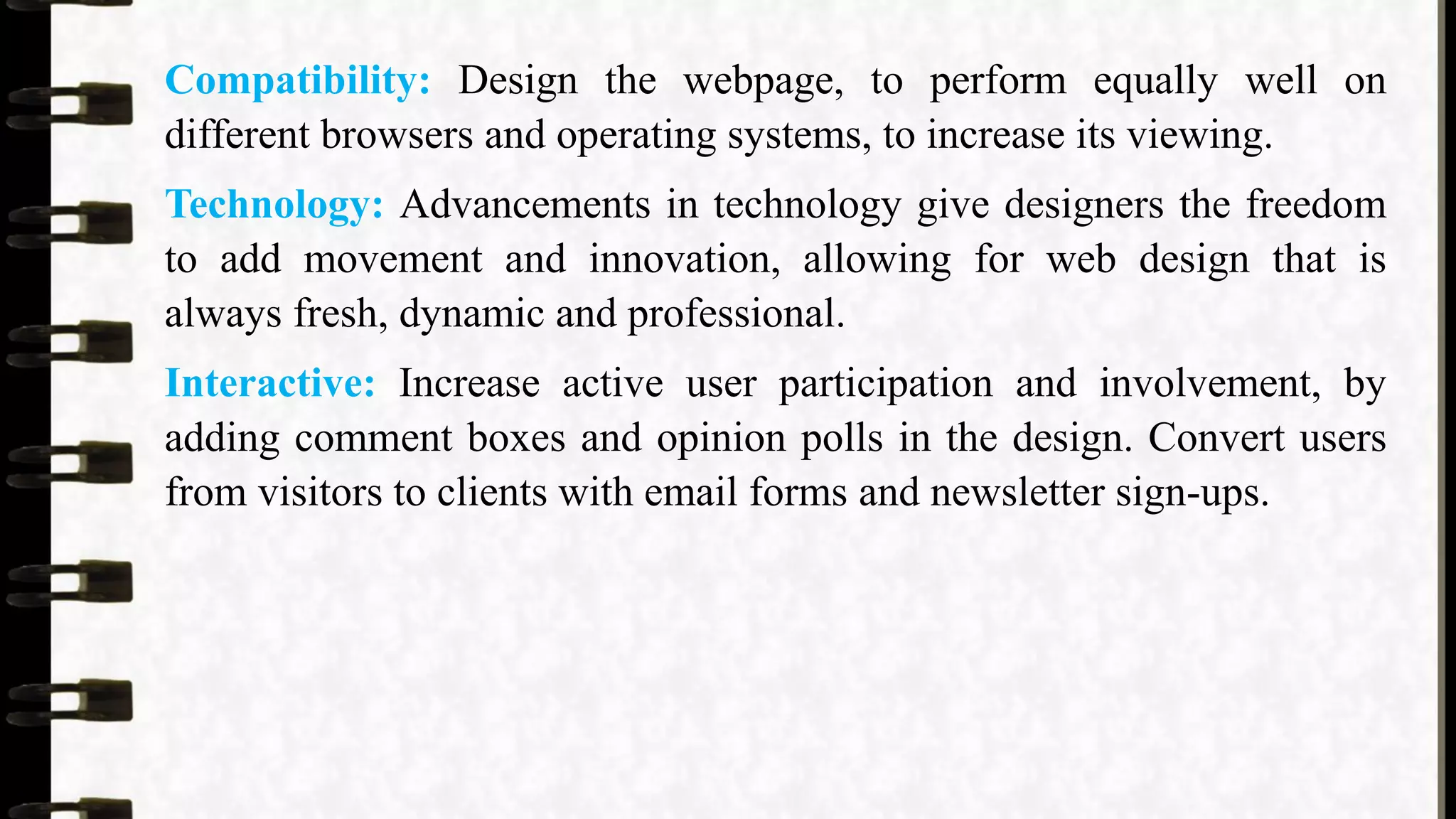 Compatibility: Design the webpage, to perform equally well on
different browsers and operating systems, to increase its viewing.
Technology: Advancements in technology give designers the freedom
to add movement and innovation, allowing for web design that is
always fresh, dynamic and professional.
Interactive: Increase active user participation and involvement, by
adding comment boxes and opinion polls in the design. Convert users
from visitors to clients with email forms and newsletter sign-ups.
 