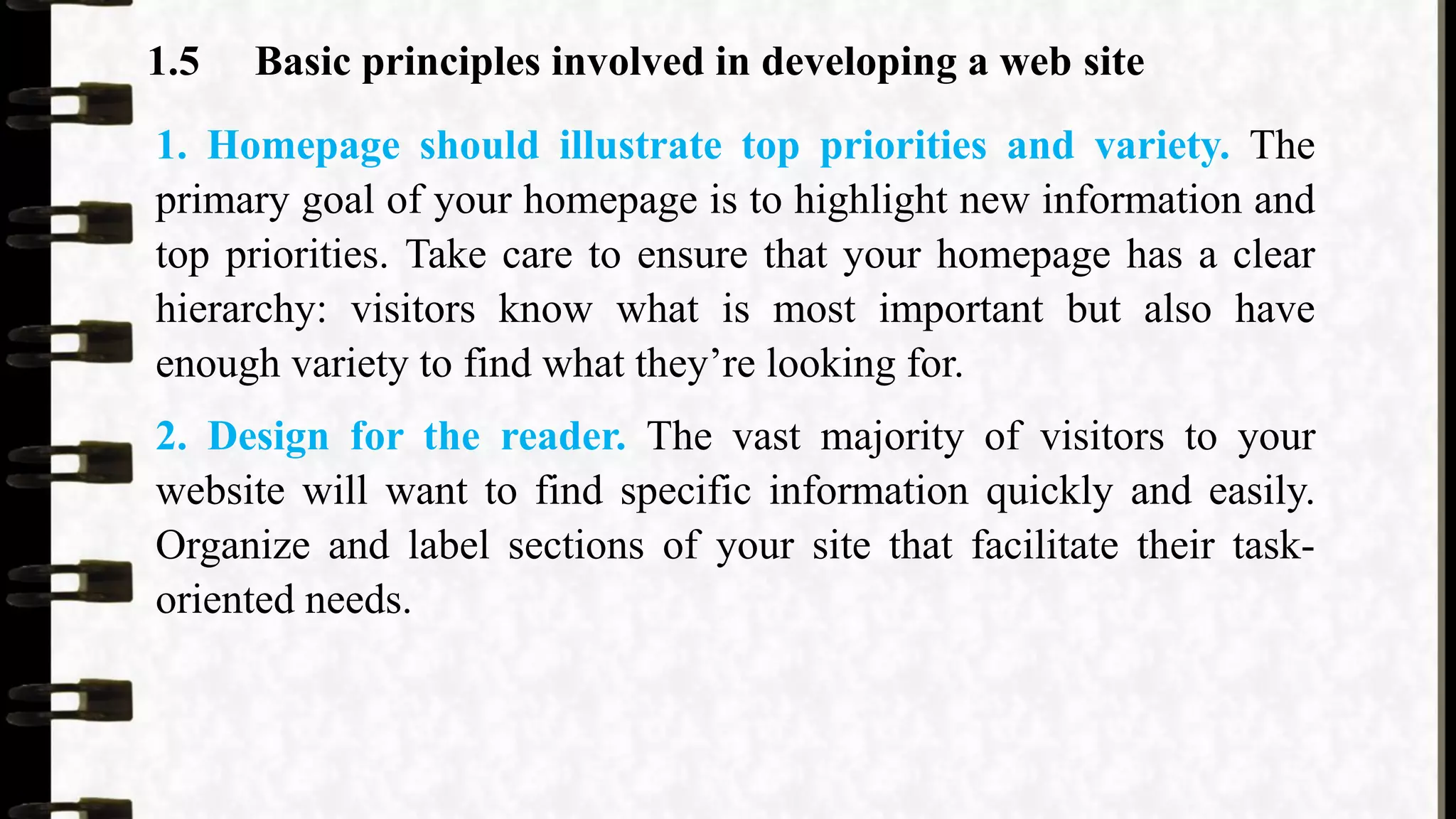 1.5 Basic principles involved in developing a web site
1. Homepage should illustrate top priorities and variety. The
primary goal of your homepage is to highlight new information and
top priorities. Take care to ensure that your homepage has a clear
hierarchy: visitors know what is most important but also have
enough variety to find what they’re looking for.
2. Design for the reader. The vast majority of visitors to your
website will want to find specific information quickly and easily.
Organize and label sections of your site that facilitate their task-
oriented needs.
 
