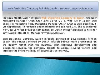 Previous Month Daksh Infosoft Web Designing Company in Jaipur, hire New
Marketing Manager Anish Khan June 22-06-2013, who live in Jaipur, well
expert in marketing field. Marketing Manager Anish Khan is well qualified, 5
yrs experiences in research and marketing and talented Girl. She is achieved
her Goal very fast previous companies, so Daksh Infosoft decided to hire her
say “Daksh Infosoft HR Manager Priyanka Saroliya ".
Web Designing Company Daksh Infosoft, certified IT development firm in
jaipur. The services offered by Daksh Infosoft believe more prominence on
the quality rather than the quantity. With exclusive development and
designing services, the company targets to appeal several visitors and
increase the online visibility of businesses extensively.
 