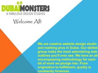 Welcome All!
We are creative website design studio
and marking pros in Dubai. Our skilled
group make the most astonishing web
outlines you'll ever see. We have an all
encompassing methodology for each
bit of work we plunge into. From
origination to fulfillment, quality is
constantly foremost.
 