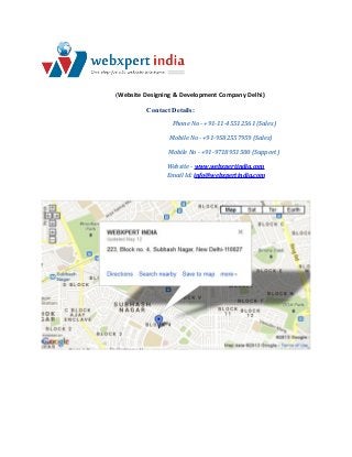 (Website Designing & Development Company Delhi)
Contact Details:
Phone No - +91-11-45512561 (Sales)
Mobile No - +91-9582557959 (Sales)
Mobile No - +91-9718951500 (Support)
Website - www.webxpertindia.com
Email Id: info@webxpertindia.com

 