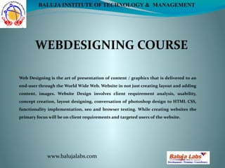 WEBDESIGNING COURSE
www.balujalabs.com
BALUJA INSTITUTE OF TECHNOLOGY & MANAGEMENT
Web Designing is the art of presentation of content / graphics that is delivered to an
end-user through the World Wide Web. Website in not just creating layout and adding
content, images. Website Design involves client requirement analysis, usability,
concept creation, layout designing, conversation of photoshop design to HTML CSS,
functionality implementation, seo and browser testing. While creating websites the
primary focus will be on client requirements and targeted users of the website.
 