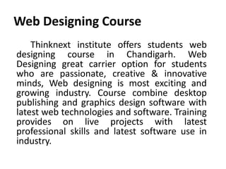 Web Designing Course
Thinknext institute offers students web
designing course in Chandigarh. Web
Designing great carrier option for students
who are passionate, creative & innovative
minds, Web designing is most exciting and
growing industry. Course combine desktop
publishing and graphics design software with
latest web technologies and software. Training
provides on live projects with latest
professional skills and latest software use in
industry.
 