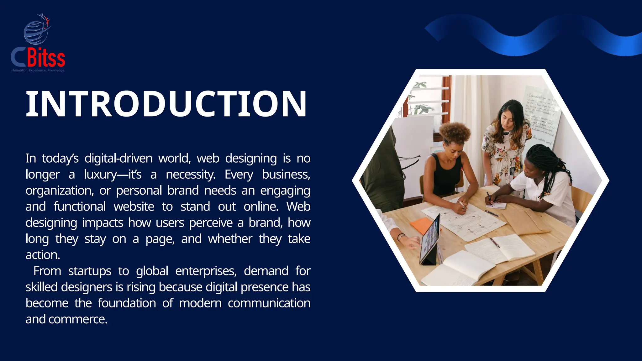 INTRODUCTION
In today’s digital-driven world, web designing is no
longer a luxury—it’s a necessity. Every business,
organization, or personal brand needs an engaging
and functional website to stand out online. Web
designing impacts how users perceive a brand, how
long they stay on a page, and whether they take
action.
From startups to global enterprises, demand for
skilled designers is rising because digital presence has
become the foundation of modern communication
andcommerce.
 