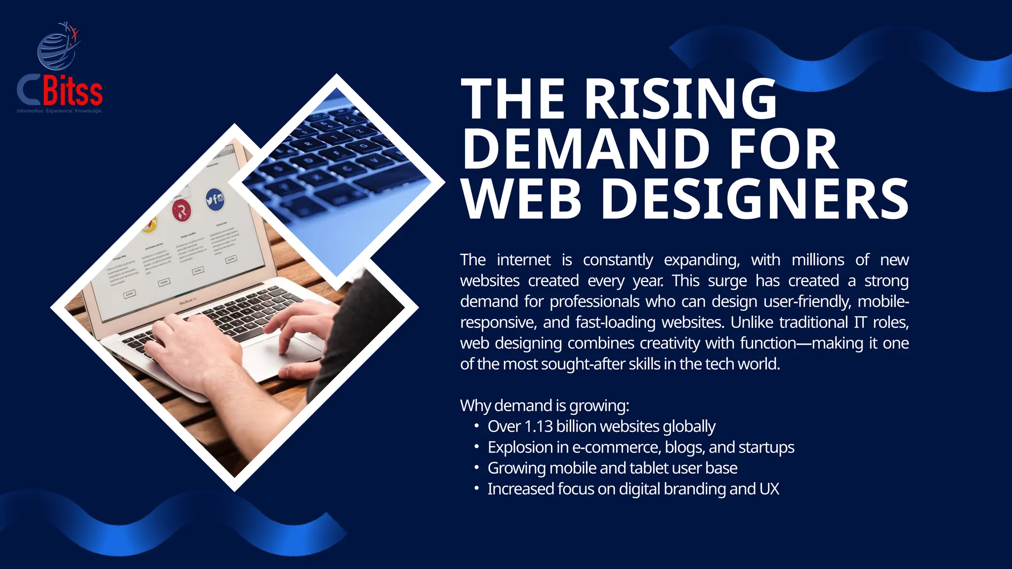 THE RISING
DEMAND FOR
WEB DESIGNERS
The internet is constantly expanding, with millions of new
websites created every year
. This surge has created a strong
demand for professionals who can design user-friendly, mobile-
responsive, and fast-loading websites. Unlike traditional IT roles,
web designing combines creativity with function—making it one
of the most sought-after skills in the tech world.
Why demand is growing:
• Over 1.13 billion websites globally
• Explosion in e-commerce,blogs, and startups
• Growing mobile and tablet userbase
• Increased focus on digital brandingandUX
 