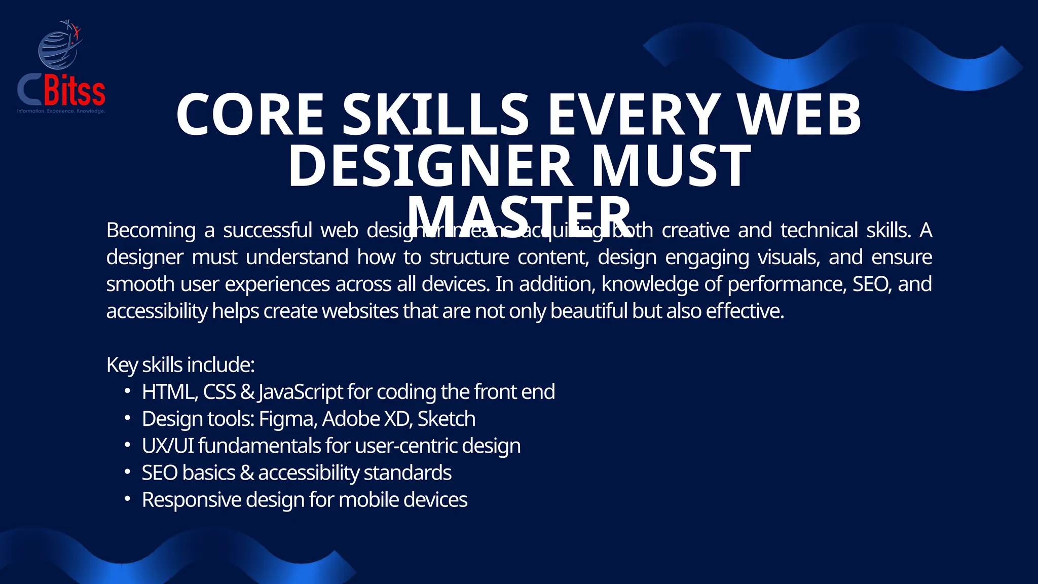 CORE SKILLS EVERY WEB
DESIGNER MUST
MASTER
Becoming a successful web designer means acquiring both creative and technical skills. A
designer must understand how to structure content, design engaging visuals, and ensure
smooth user experiences across all devices. In addition, knowledge of performance, SEO, and
accessibilityhelps createwebsites thatarenotonly beautifulbut also effective.
Keyskills include:
• HTML, CSS &JavaScriptfor coding the frontend
• Design tools: Figma, Adobe XD, Sketch
• UX/UI fundamentals for user-centric design
• SEObasics &accessibilitystandards
• Responsivedesign for mobiledevices
 