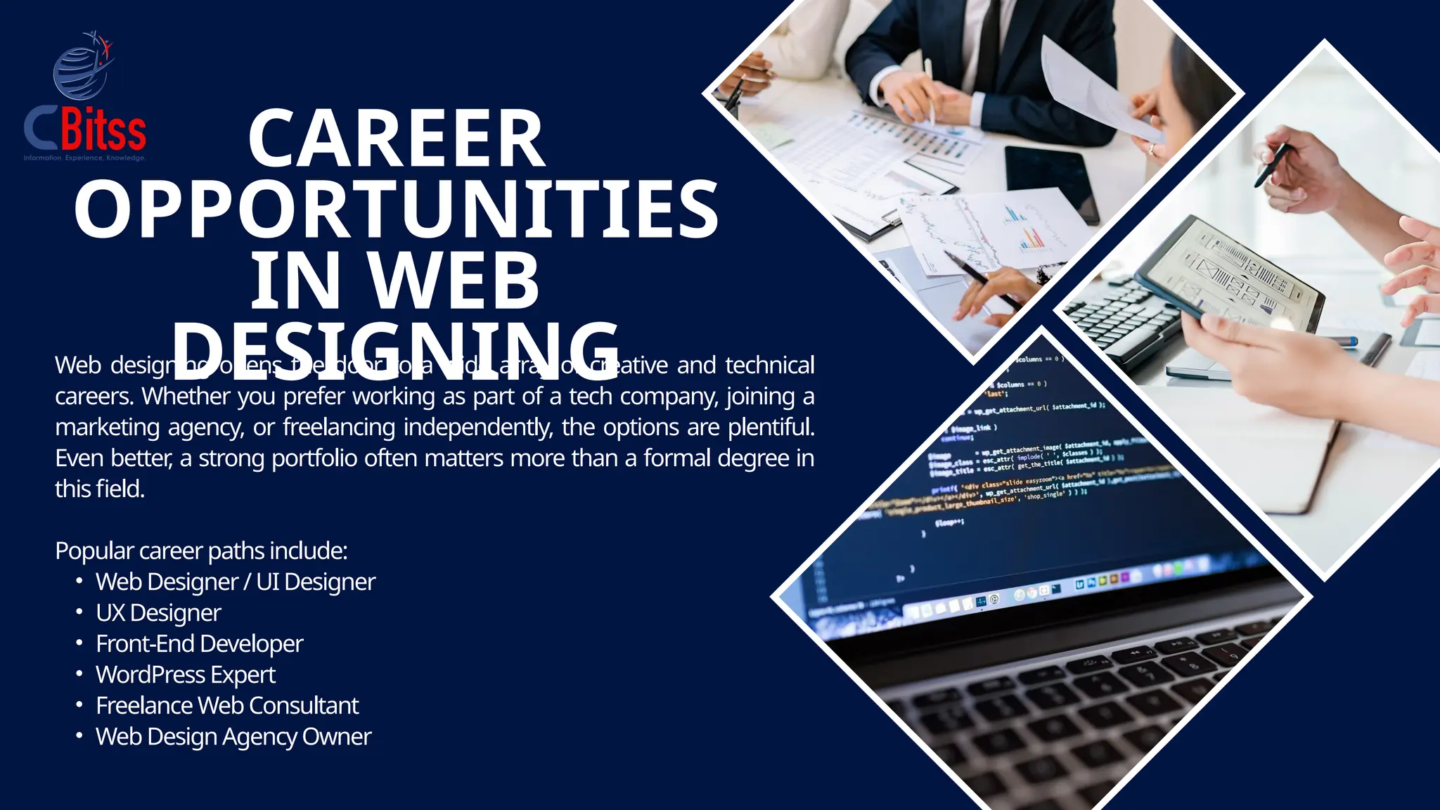 CAREER
OPPORTUNITIES
IN WEB
DESIGNING
Web designing opens the door to a wide array of creative and technical
careers. Whether you prefer working as part of a tech company, joining a
marketing agency, or freelancing independently, the options are plentiful.
Even better
, a strong portfolio often matters more than a formal degree in
this field.
Popular careerpaths include:
• Web Designer/ UI Designer
• UX Designer
• Front-End Developer
• WordPress Expert
• Freelance Web Consultant
• Web Design Agency Owner
 