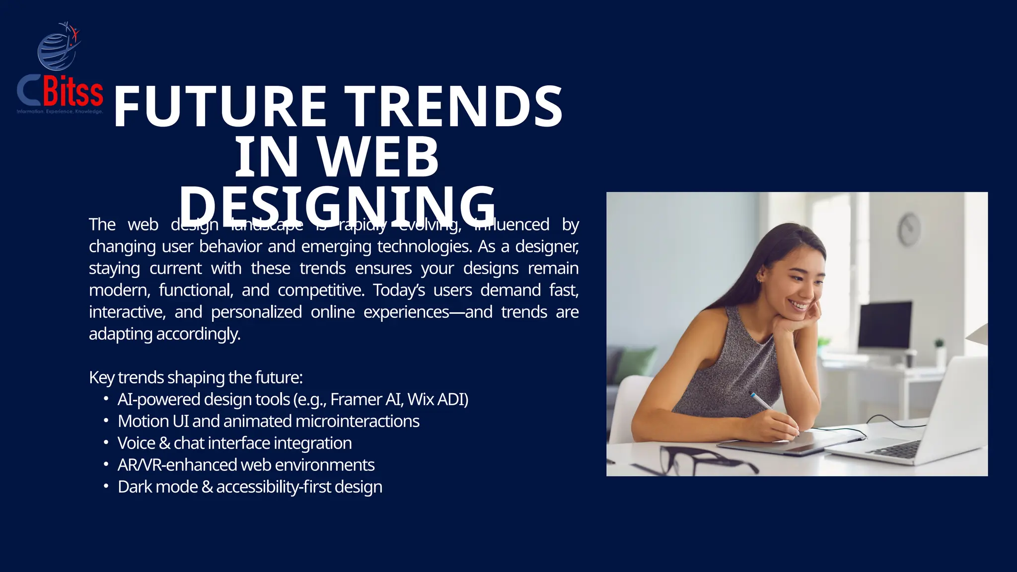 The web design landscape is rapidly evolving, influenced by
changing user behavior and emerging technologies. As a designer
,
staying current with these trends ensures your designs remain
modern, functional, and competitive. Today’s users demand fast,
interactive, and personalized online experiences—and trends are
adapting accordingly.
Key trends shaping the future:
• AI-powered design tools (e.g., Framer AI, WixADI)
• Motion UI and animated microinteractions
• Voice &chat interface integration
• AR/VR-enhanced web environments
• Dark mode &accessibility-first design
FUTURE TRENDS
IN WEB
DESIGNING
 