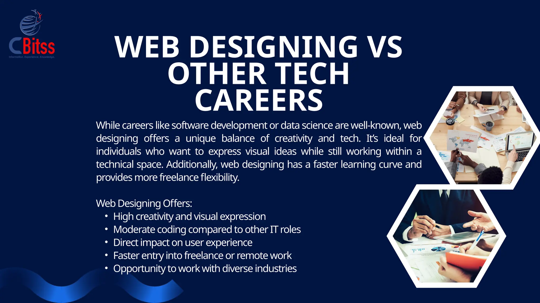 While careers like software development or data science are well-known, web
designing offers a unique balance of creativity and tech. It’s ideal for
individuals who want to express visual ideas while still working within a
technical space. Additionally, web designing has a faster learning curve and
provides more freelanceflexibility.
Web Designing Offers:
• High creativity and visual expression
• Moderate codingcompared to other IT roles
• Direct impact on user experience
• Faster entry intofreelance or remote work
• Opportunity to work with diverse industries
WEB DESIGNING VS
OTHER TECH
CAREERS
 