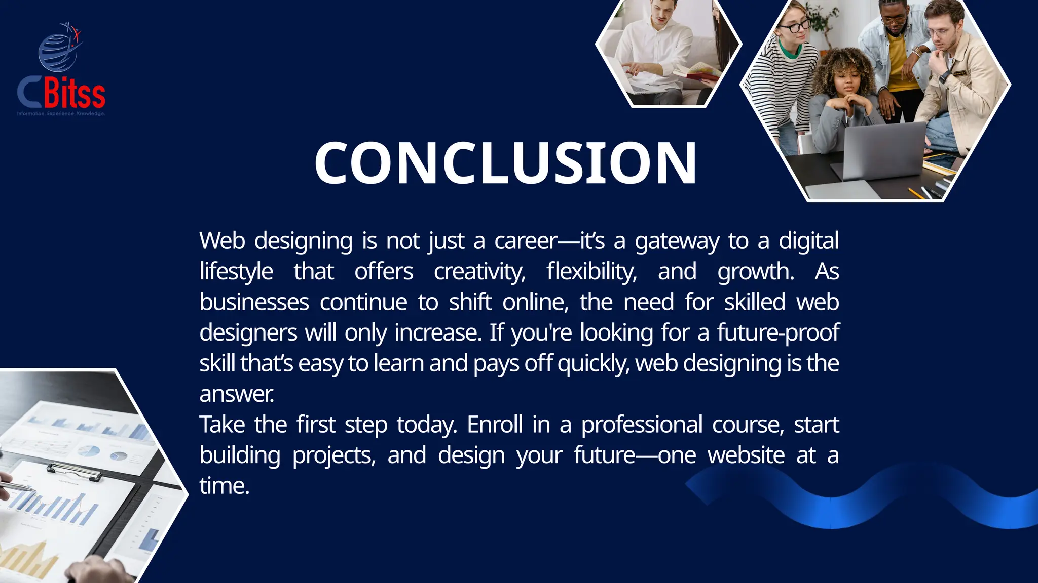 CONCLUSION
Web designing is not just a career—it’s a gateway to a digital
lifestyle that offers creativity, flexibility, and growth. As
businesses continue to shift online, the need for skilled web
designers will only increase. If you're looking for a future-proof
skill that’s easy to learn and pays off quickly, web designing is the
answer
.
Take the first step today. Enroll in a professional course, start
building projects, and design your future—one website at a
time.
 