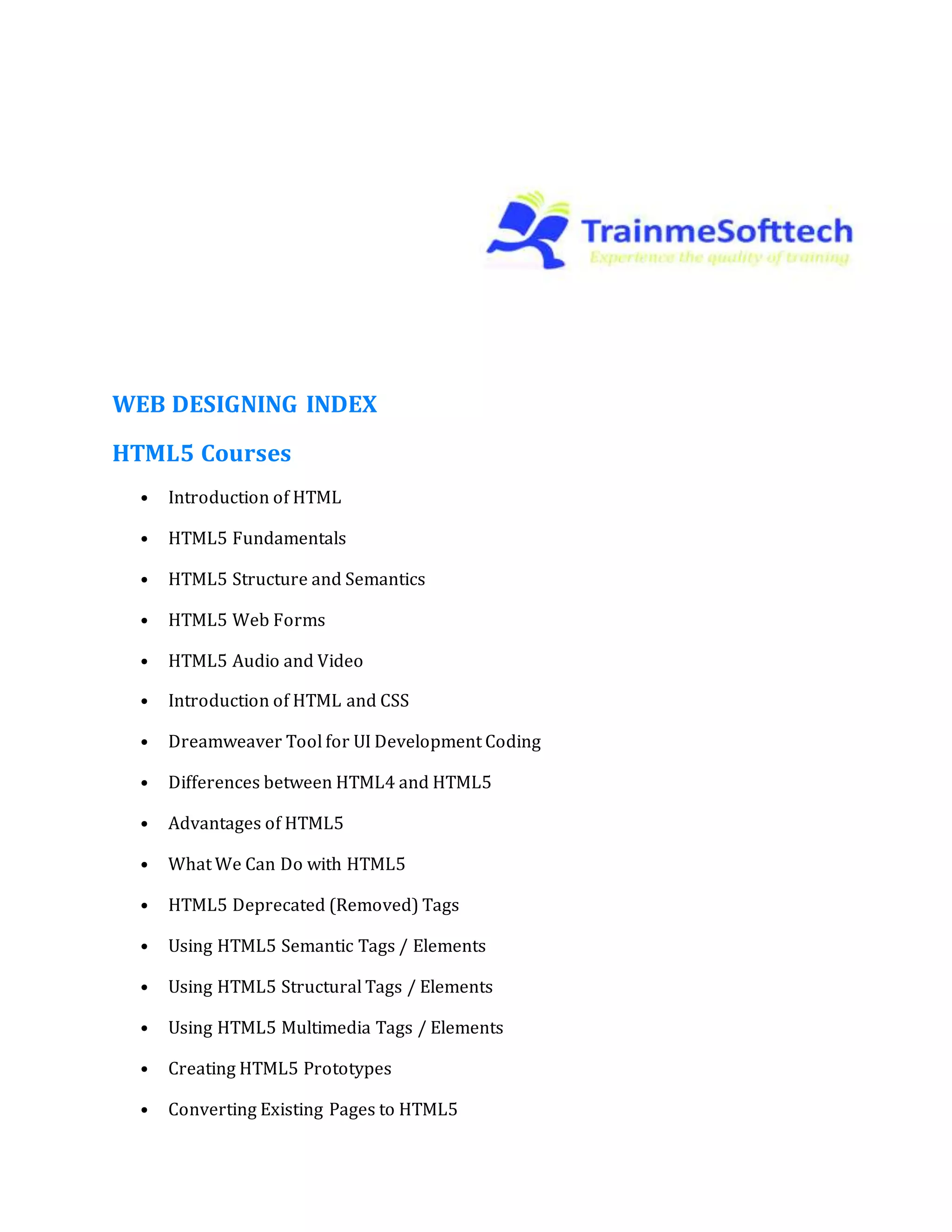 WEB DESIGNING INDEX
HTML5 Courses
• Introduction of HTML
• HTML5 Fundamentals
• HTML5 Structure and Semantics
• HTML5 Web Forms
• HTML5 Audio and Video
• Introduction of HTML and CSS
• Dreamweaver Tool for UI Development Coding
• Differences between HTML4 and HTML5
• Advantages of HTML5
• What We Can Do with HTML5
• HTML5 Deprecated (Removed) Tags
• Using HTML5 Semantic Tags / Elements
• Using HTML5 Structural Tags / Elements
• Using HTML5 Multimedia Tags / Elements
• Creating HTML5 Prototypes
• Converting Existing Pages to HTML5
 