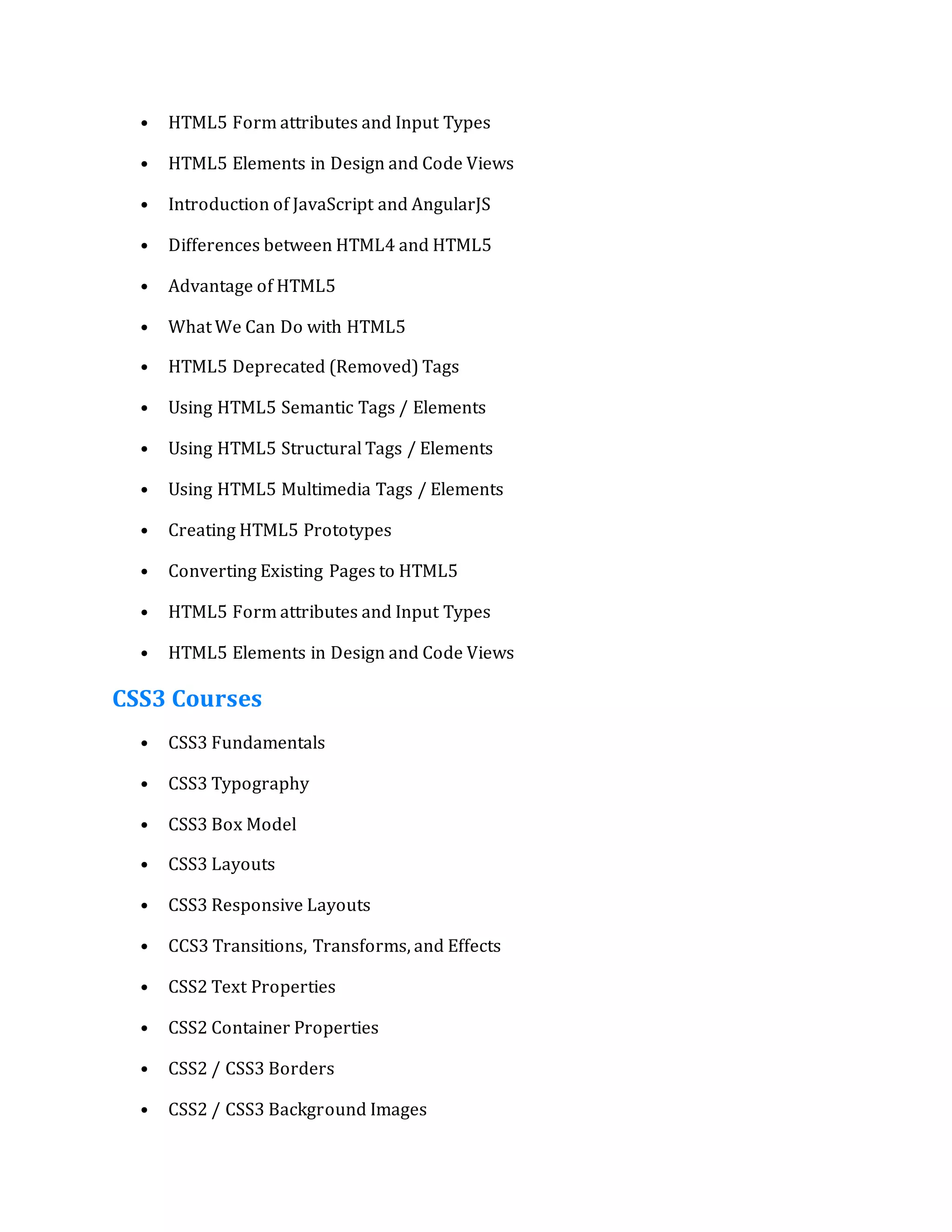 • HTML5 Form attributes and Input Types
• HTML5 Elements in Design and Code Views
• Introduction of JavaScript and AngularJS
• Differences between HTML4 and HTML5
• Advantage of HTML5
• What We Can Do with HTML5
• HTML5 Deprecated (Removed) Tags
• Using HTML5 Semantic Tags / Elements
• Using HTML5 Structural Tags / Elements
• Using HTML5 Multimedia Tags / Elements
• Creating HTML5 Prototypes
• Converting Existing Pages to HTML5
• HTML5 Form attributes and Input Types
• HTML5 Elements in Design and Code Views
CSS3 Courses
• CSS3 Fundamentals
• CSS3 Typography
• CSS3 Box Model
• CSS3 Layouts
• CSS3 Responsive Layouts
• CCS3 Transitions, Transforms, and Effects
• CSS2 Text Properties
• CSS2 Container Properties
• CSS2 / CSS3 Borders
• CSS2 / CSS3 Background Images
 