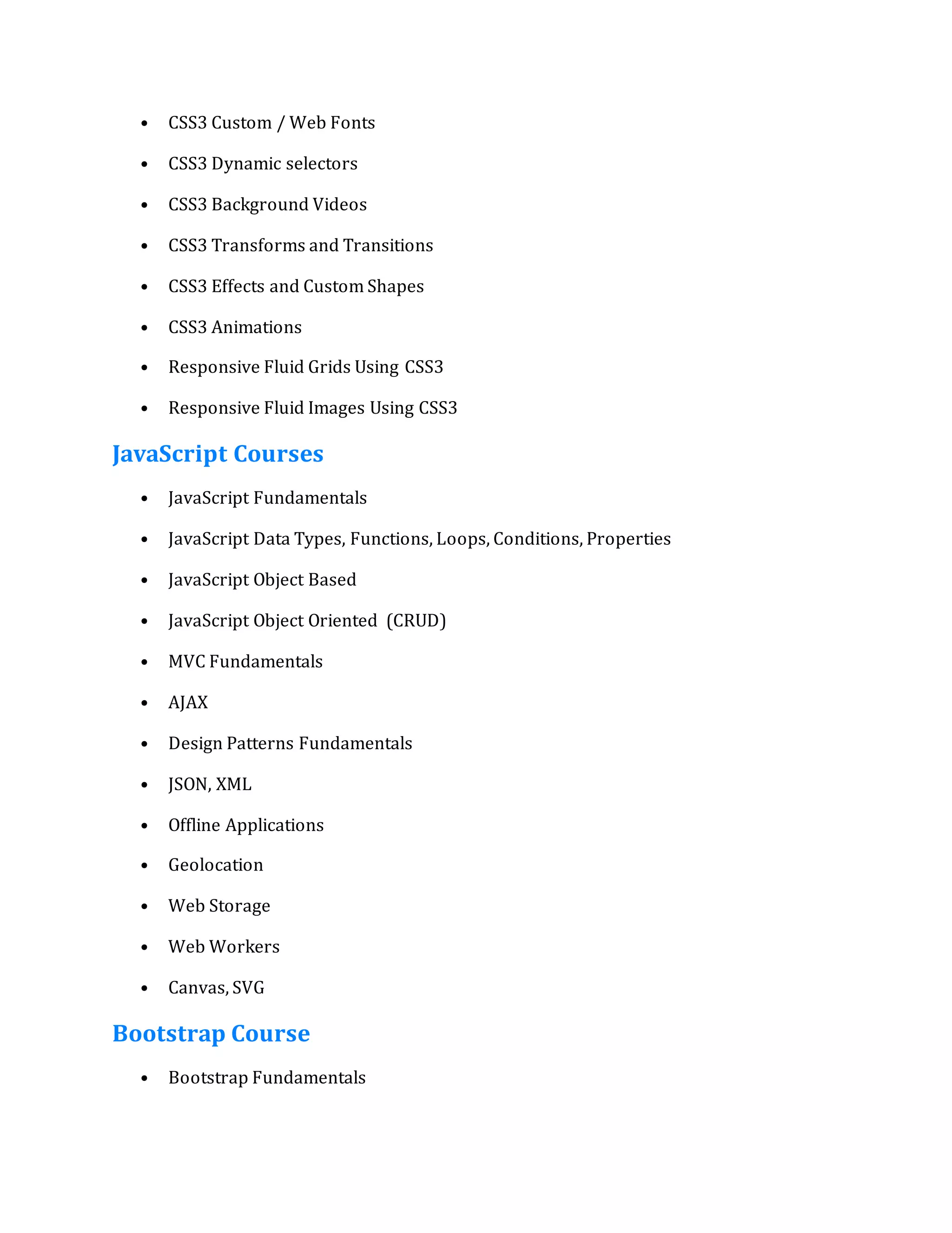 • CSS3 Custom / Web Fonts
• CSS3 Dynamic selectors
• CSS3 Background Videos
• CSS3 Transforms and Transitions
• CSS3 Effects and Custom Shapes
• CSS3 Animations
• Responsive Fluid Grids Using CSS3
• Responsive Fluid Images Using CSS3
JavaScript Courses
• JavaScript Fundamentals
• JavaScript Data Types, Functions, Loops, Conditions, Properties
• JavaScript Object Based
• JavaScript Object Oriented (CRUD)
• MVC Fundamentals
• AJAX
• Design Patterns Fundamentals
• JSON, XML
• Offline Applications
• Geolocation
• Web Storage
• Web Workers
• Canvas, SVG
Bootstrap Course
• Bootstrap Fundamentals
 