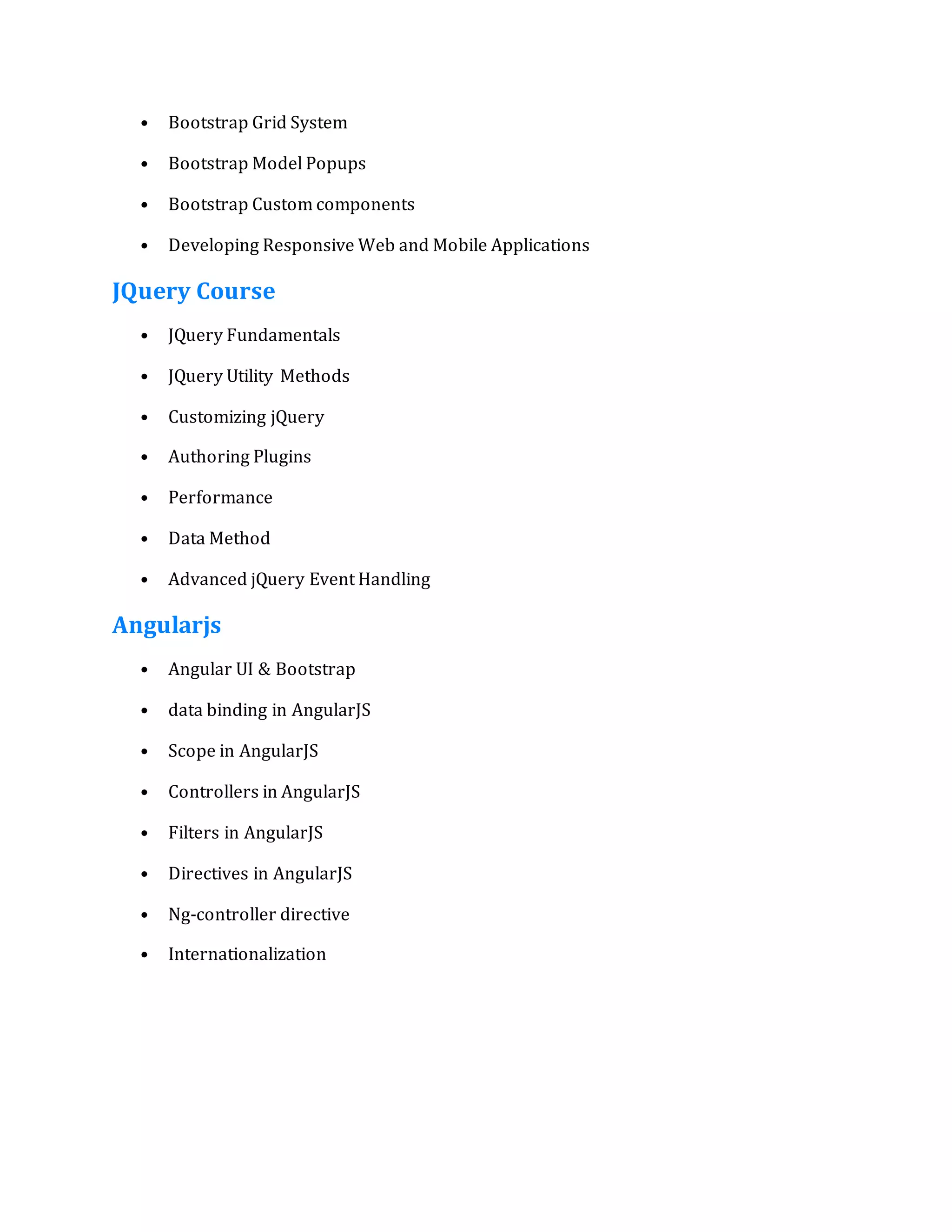 • Bootstrap Grid System
• Bootstrap Model Popups
• Bootstrap Custom components
• Developing Responsive Web and Mobile Applications
JQuery Course
• JQuery Fundamentals
• JQuery Utility Methods
• Customizing jQuery
• Authoring Plugins
• Performance
• Data Method
• Advanced jQuery Event Handling
Angularjs
• Angular UI & Bootstrap
• data binding in AngularJS
• Scope in AngularJS
• Controllers in AngularJS
• Filters in AngularJS
• Directives in AngularJS
• Ng-controller directive
• Internationalization
 
