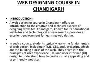 WEB DESIGNING COURSE IN
CHANDIGARH
• INTRODUCTION:
• A web designing course in Chandigarh offers an
introduction to the creative and technical aspects of
designing websites. Chandigarh, known for its educational
institutes and technological advancements, provides an
excellent environment for learning web design.
•
• In such a course, students typically learn the fundamentals
of web design, including HTML, CSS, and JavaScript, which
are the building blocks of the web. They delve into the
principles of user experience (UX) and user interface (UI)
design to understand how to create visually appealing and
user-friendly websites.
 
