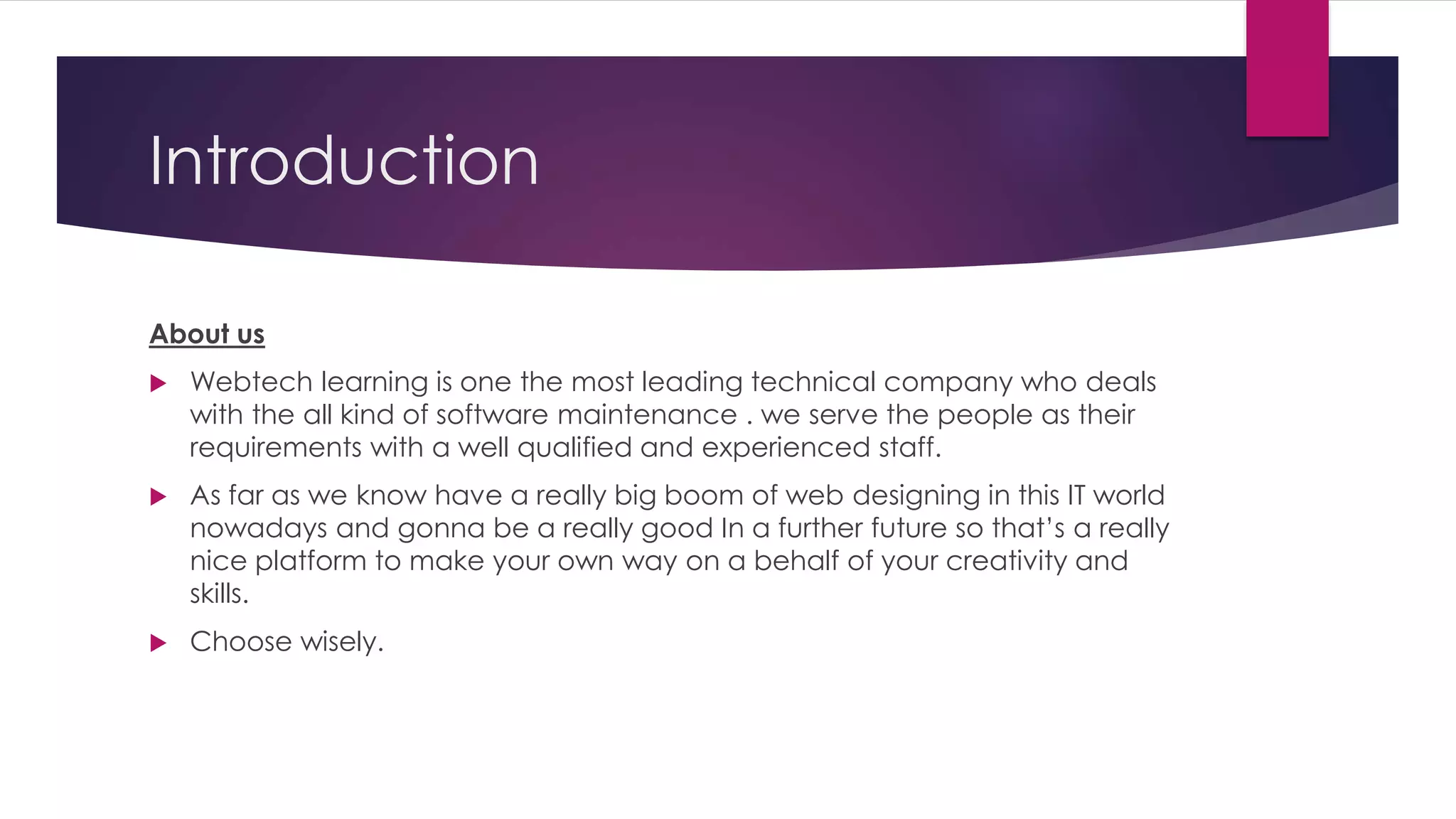 Introduction
About us
 Webtech learning is one the most leading technical company who deals
with the all kind of software maintenance . we serve the people as their
requirements with a well qualified and experienced staff.
 As far as we know have a really big boom of web designing in this IT world
nowadays and gonna be a really good In a further future so that’s a really
nice platform to make your own way on a behalf of your creativity and
skills.
 Choose wisely.
 