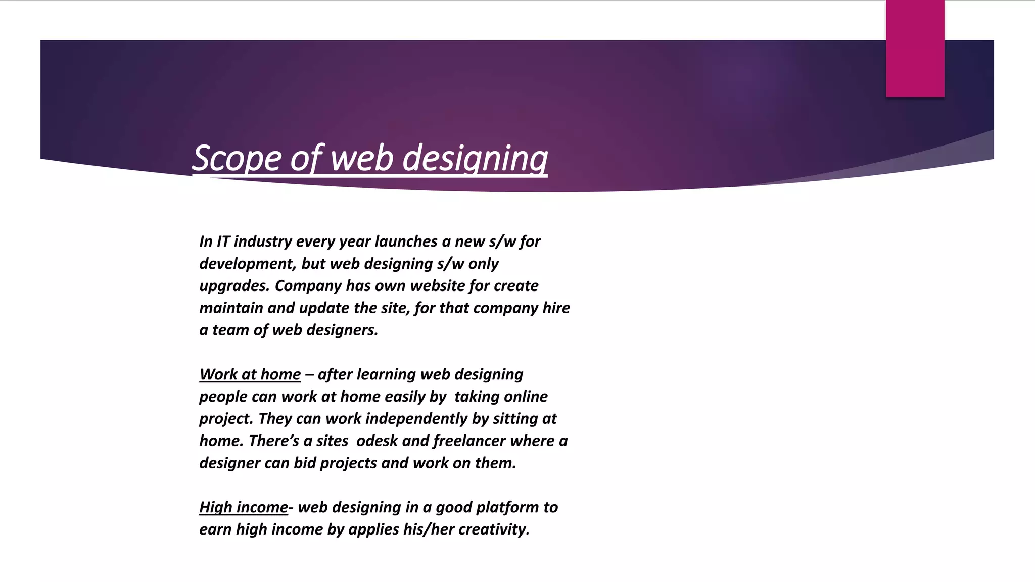 Scope of web designing
In IT industry every year launches a new s/w for
development, but web designing s/w only
upgrades. Company has own website for create
maintain and update the site, for that company hire
a team of web designers.
Work at home – after learning web designing
people can work at home easily by taking online
project. They can work independently by sitting at
home. There’s a sites odesk and freelancer where a
designer can bid projects and work on them.
High income- web designing in a good platform to
earn high income by applies his/her creativity.
 