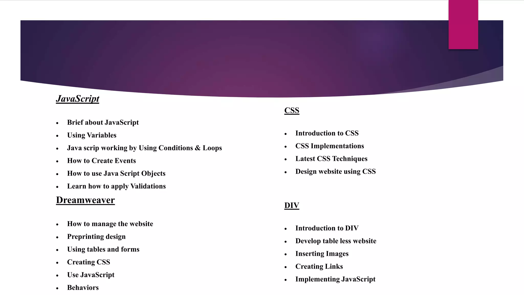 JavaScript
 Brief about JavaScript
 Using Variables
 Java scrip working by Using Conditions & Loops
 How to Create Events
 How to use Java Script Objects
 Learn how to apply Validations
CSS
 Introduction to CSS
 CSS Implementations
 Latest CSS Techniques
 Design website using CSS
Dreamweaver
 How to manage the website
 Preprinting design
 Using tables and forms
 Creating CSS
 Use JavaScript
 Behaviors
DIV
 Introduction to DIV
 Develop table less website
 Inserting Images
 Creating Links
 Implementing JavaScript
 