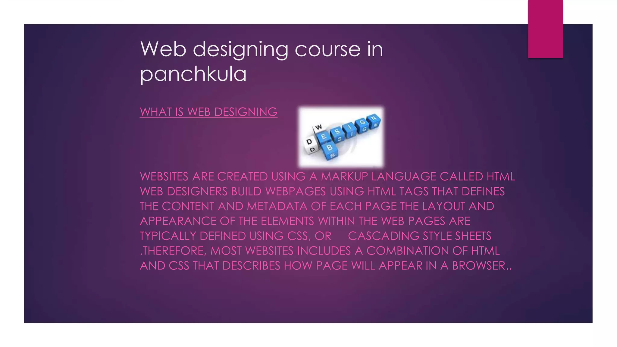 Web designing course in
panchkula
WHAT IS WEB DESIGNING
WEBSITES ARE CREATED USING A MARKUP LANGUAGE CALLED HTML
WEB DESIGNERS BUILD WEBPAGES USING HTML TAGS THAT DEFINES
THE CONTENT AND METADATA OF EACH PAGE THE LAYOUT AND
APPEARANCE OF THE ELEMENTS WITHIN THE WEB PAGES ARE
TYPICALLY DEFINED USING CSS, OR CASCADING STYLE SHEETS
.THEREFORE, MOST WEBSITES INCLUDES A COMBINATION OF HTML
AND CSS THAT DESCRIBES HOW PAGE WILL APPEAR IN A BROWSER..
 