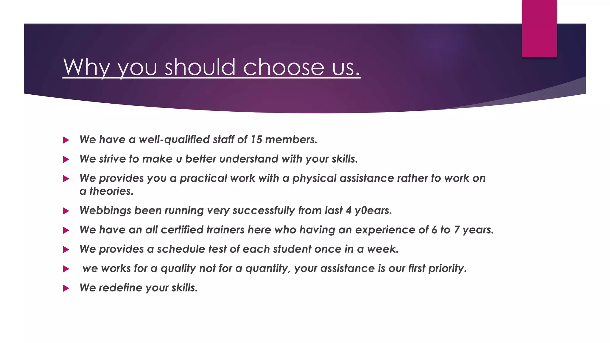 Why you should choose us.
 We have a well-qualified staff of 15 members.
 We strive to make u better understand with your skills.
 We provides you a practical work with a physical assistance rather to work on
a theories.
 Webbings been running very successfully from last 4 y0ears.
 We have an all certified trainers here who having an experience of 6 to 7 years.
 We provides a schedule test of each student once in a week.
 we works for a quality not for a quantity, your assistance is our first priority.
 We redefine your skills.
 