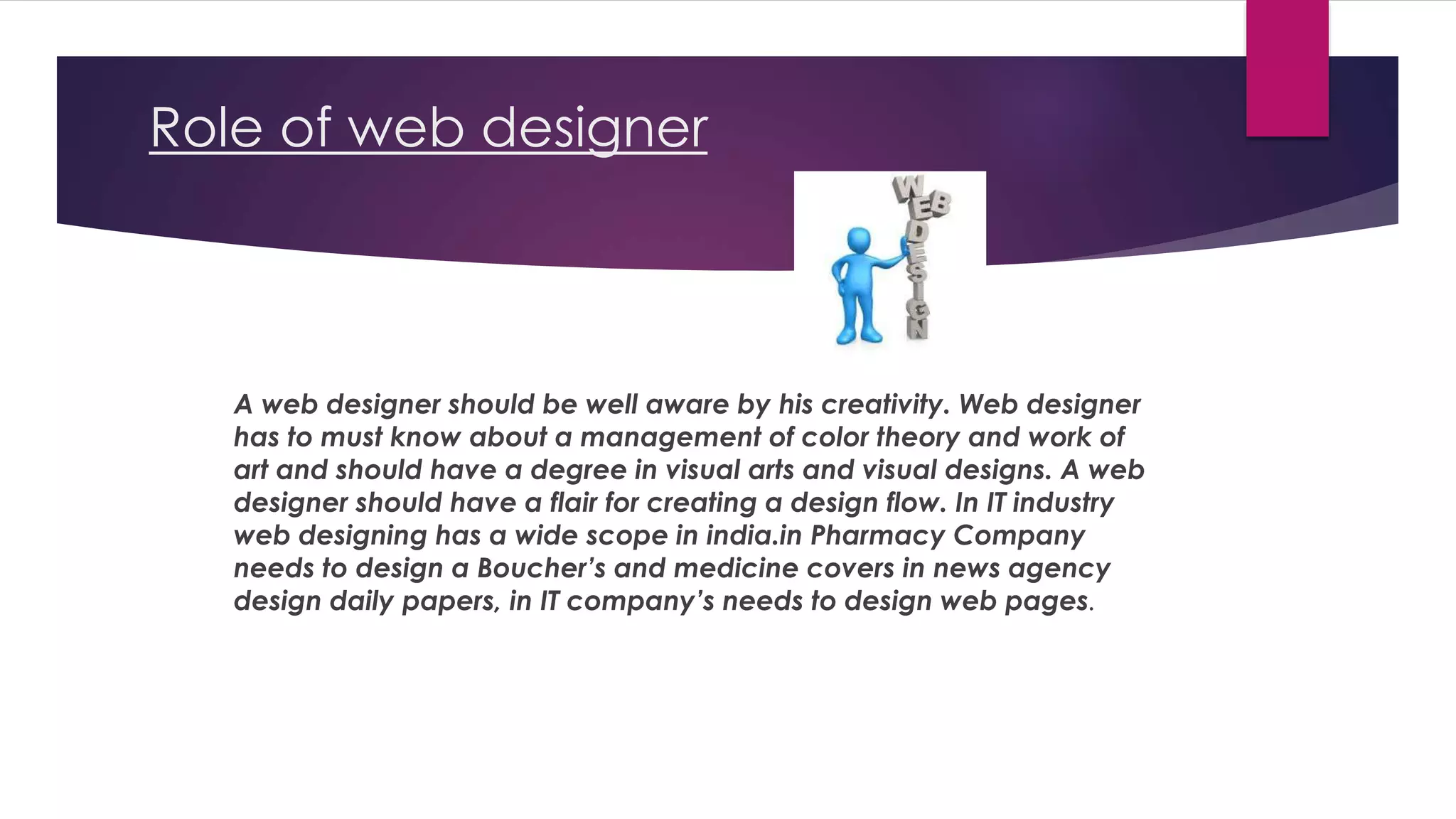 Role of web designer
A web designer should be well aware by his creativity. Web designer
has to must know about a management of color theory and work of
art and should have a degree in visual arts and visual designs. A web
designer should have a flair for creating a design flow. In IT industry
web designing has a wide scope in india.in Pharmacy Company
needs to design a Boucher’s and medicine covers in news agency
design daily papers, in IT company’s needs to design web pages.
 