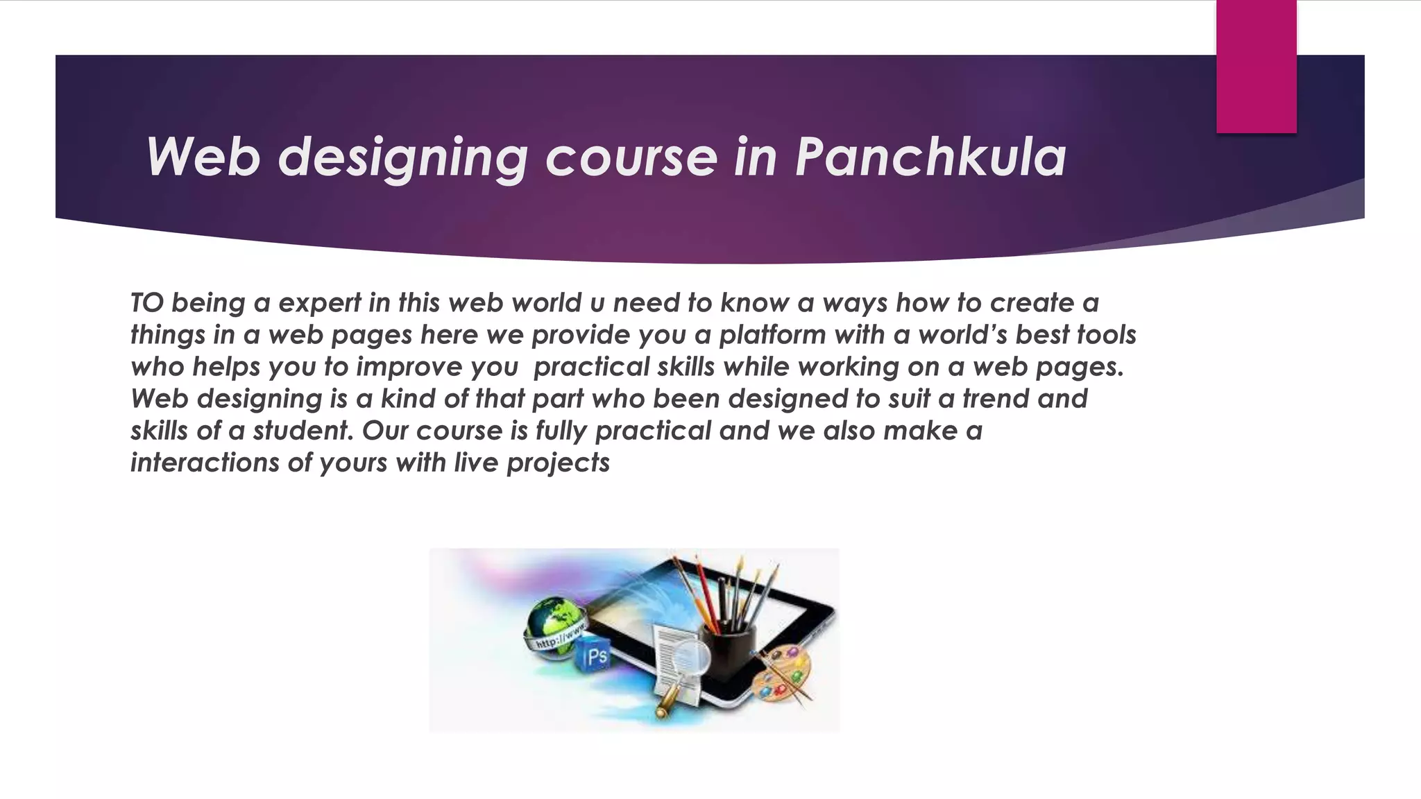 Web designing course in Panchkula
TO being a expert in this web world u need to know a ways how to create a
things in a web pages here we provide you a platform with a world’s best tools
who helps you to improve you practical skills while working on a web pages.
Web designing is a kind of that part who been designed to suit a trend and
skills of a student. Our course is fully practical and we also make a
interactions of yours with live projects
 