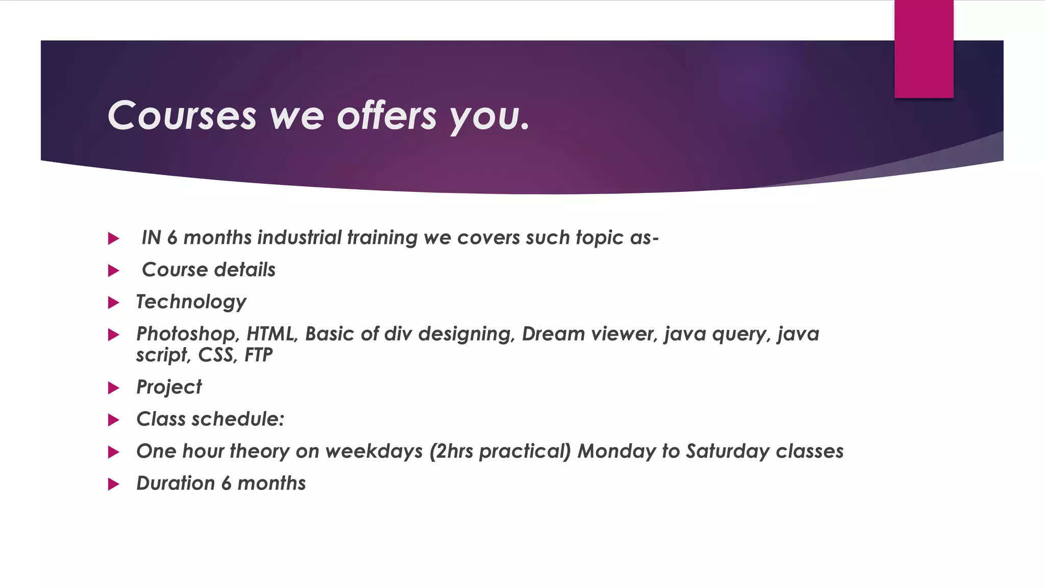Courses we offers you.
 IN 6 months industrial training we covers such topic as-
 Course details
 Technology
 Photoshop, HTML, Basic of div designing, Dream viewer, java query, java
script, CSS, FTP
 Project
 Class schedule:
 One hour theory on weekdays (2hrs practical) Monday to Saturday classes
 Duration 6 months
 